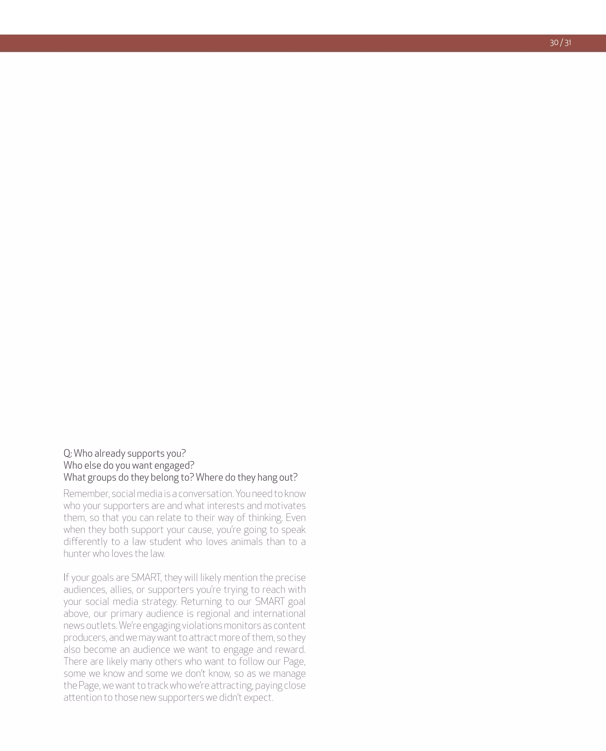 30 / 31




Q: Who already supports you?
Who else do you want engaged?
What groups do they belong to? Where do they hang out?
Remember, social media is a conversation. You need to know
who your supporters are and what interests and motivates
them, so that you can relate to their way of thinking. Even
when they both support your cause, you’re going to speak
differently to a law student who loves animals than to a
hunter who loves the law.

If your goals are SMART, they will likely mention the precise
audiences, allies, or supporters you’re trying to reach with
your social media strategy. Returning to our SMART goal
above, our primary audience is regional and international
news outlets. We’re engaging violations monitors as content
producers, and we may want to attract more of them, so they
also become an audience we want to engage and reward.
There are likely many others who want to follow our Page,
some we know and some we don’t know, so as we manage
the Page, we want to track who we’re attracting, paying close
attention to those new supporters we didn’t expect.
 