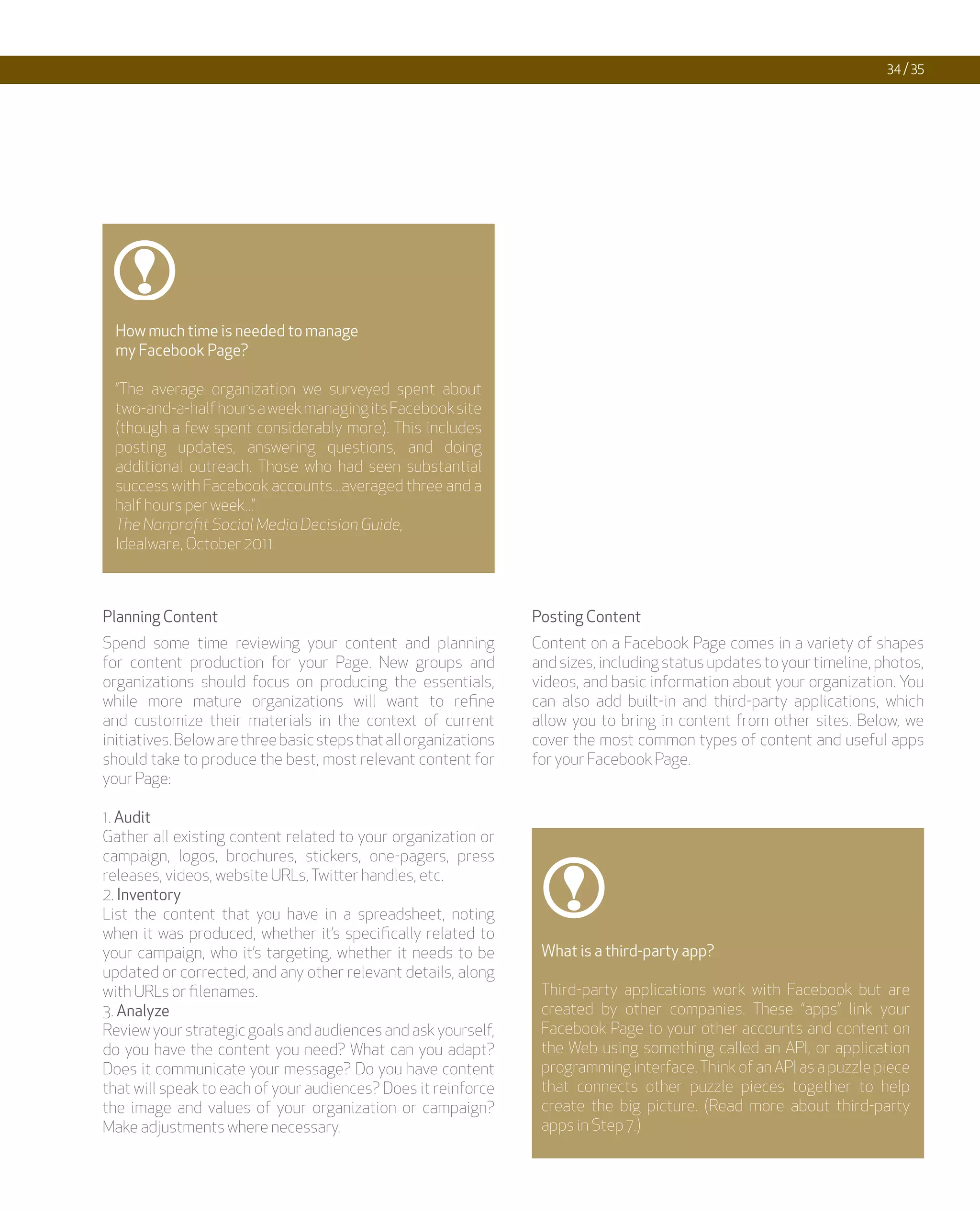 34 / 35




  How much time is needed to manage
  my Facebook Page?

  “The average organization we surveyed spent about
  two-and-a-half hours a week managing its Facebook site
  (though a few spent considerably more). This includes
  posting updates, answering questions, and doing
  additional outreach. Those who had seen substantial
  success with Facebook accounts...averaged three and a
  half hours per week...”
  The Nonprofit Social Media Decision Guide,
  Idealware, October 2011



Planning Content                                                  Posting Content
Spend some time reviewing your content and planning               Content on a Facebook Page comes in a variety of shapes
for content production for your Page. New groups and              and sizes, including status updates to your timeline, photos,
organizations should focus on producing the essentials,           videos, and basic information about your organization. You
while more mature organizations will want to refine               can also add built-in and third-party applications, which
and customize their materials in the context of current           allow you to bring in content from other sites. Below, we
initiatives. Below are three basic steps that all organizations   cover the most common types of content and useful apps
should take to produce the best, most relevant content for        for your Facebook Page.
your Page:

1. Audit
Gather all existing content related to your organization or
campaign, logos, brochures, stickers, one-pagers, press
releases, videos, website URLs, Twitter handles, etc.
2. Inventory
List the content that you have in a spreadsheet, noting
when it was produced, whether it’s specifically related to
your campaign, who it’s targeting, whether it needs to be          What is a third-party app?
updated or corrected, and any other relevant details, along
with URLs or filenames.                                            Third-party applications work with Facebook but are
3. Analyze                                                         created by other companies. These “apps” link your
Review your strategic goals and audiences and ask yourself,        Facebook Page to your other accounts and content on
do you have the content you need? What can you adapt?              the Web using something called an API, or application
Does it communicate your message? Do you have content              programming interface. Think of an API as a puzzle piece
that will speak to each of your audiences? Does it reinforce       that connects other puzzle pieces together to help
the image and values of your organization or campaign?             create the big picture. (Read more about third-party
Make adjustments where necessary.                                  apps in Step 7.)
 