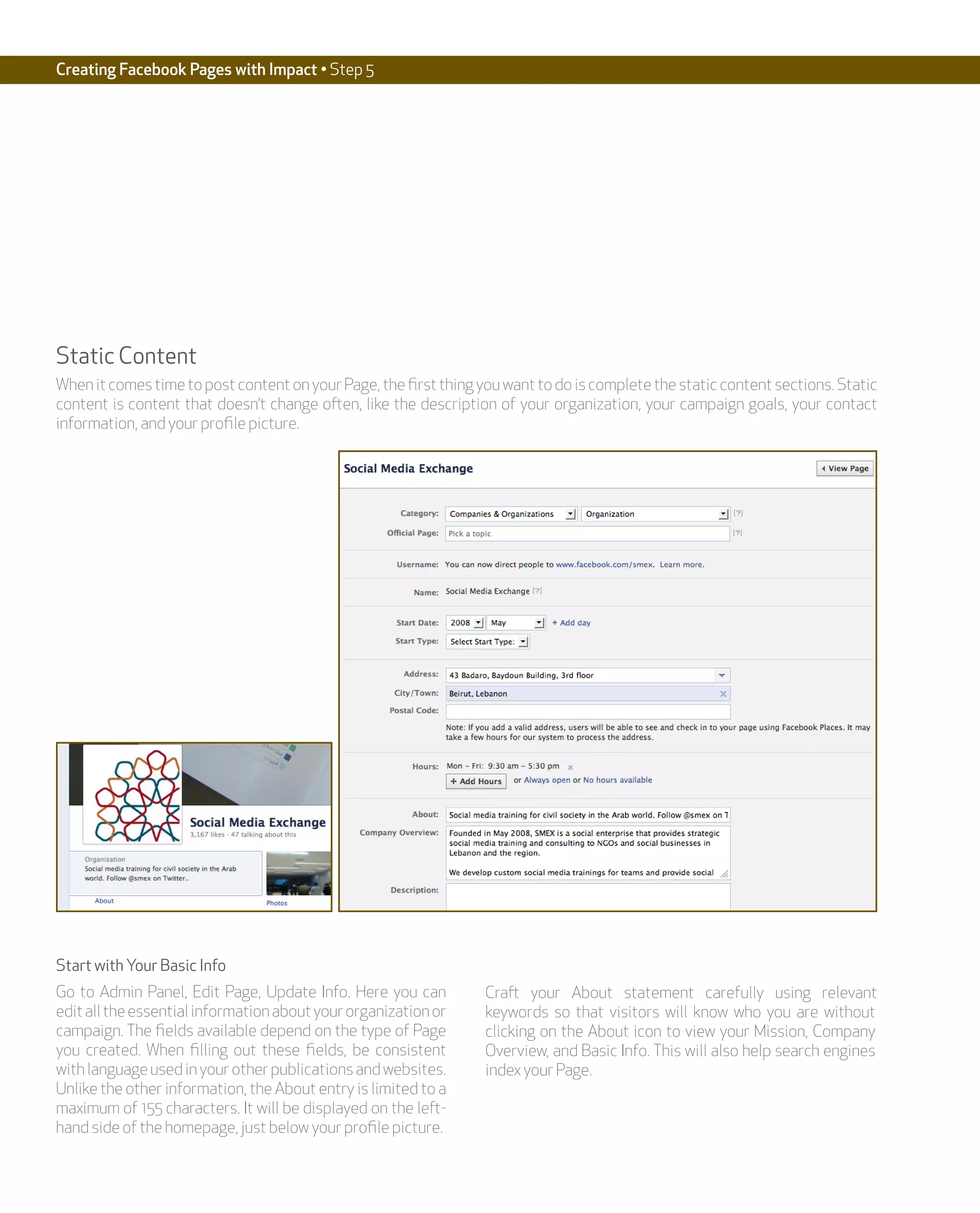 Creating Facebook Pages with Impact • Step 5




Static Content
When it comes time to post content on your Page, the first thing you want to do is complete the static content sections. Static
content is content that doesn’t change often, like the description of your organization, your campaign goals, your contact
information, and your profile picture.




Start with Your Basic Info
Go to Admin Panel, Edit Page, Update Info. Here you can           Craft your About statement carefully using relevant
edit all the essential information about your organization or     keywords so that visitors will know who you are without
campaign. The fields available depend on the type of Page         clicking on the About icon to view your Mission, Company
you created. When filling out these fields, be consistent         Overview, and Basic Info. This will also help search engines
with language used in your other publications and websites.       index your Page.
Unlike the other information, the About entry is limited to a
maximum of 155 characters. It will be displayed on the left-
hand side of the homepage, just below your profile picture.
 