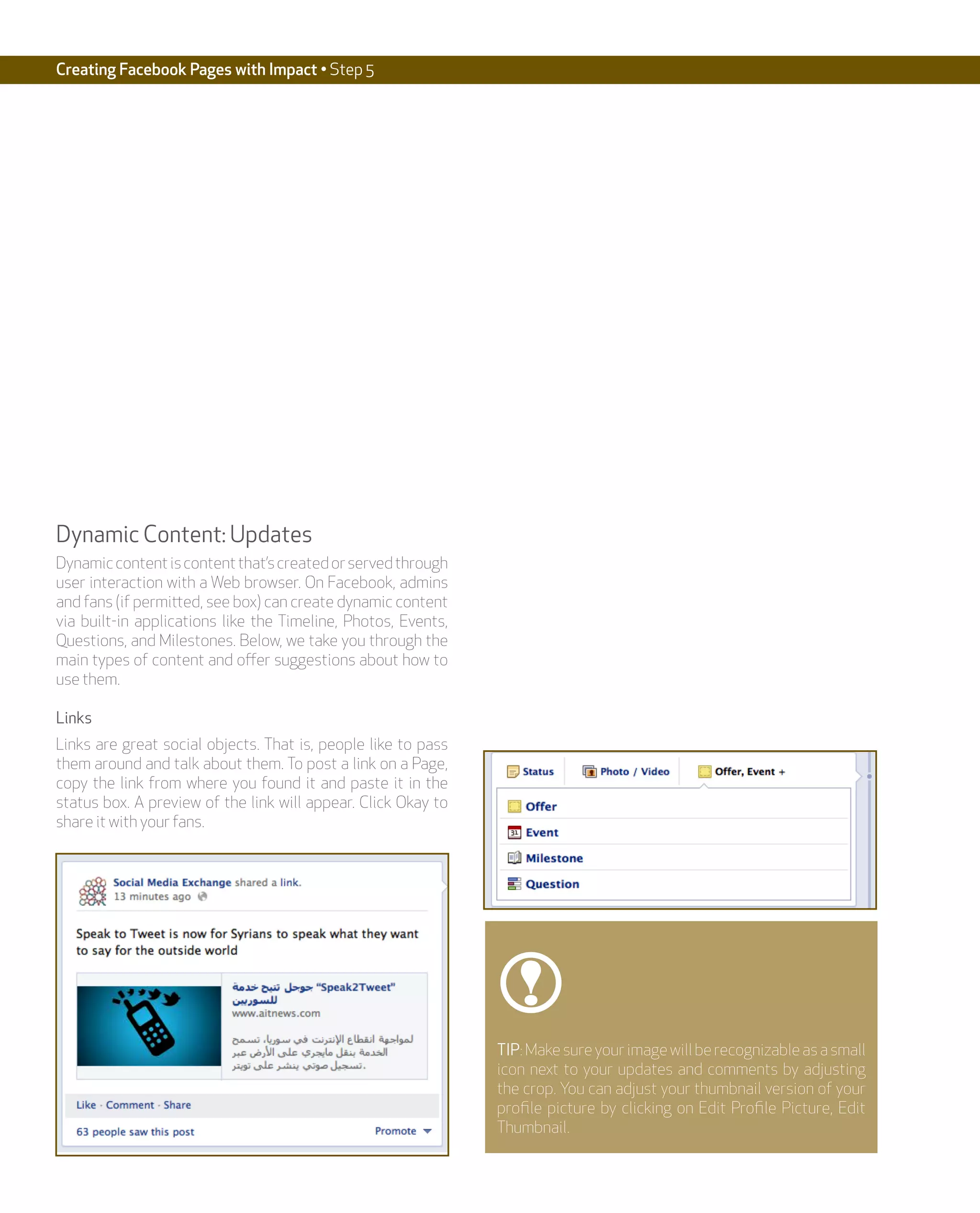 Creating Facebook Pages with Impact • Step 5




Dynamic Content: Updates
Dynamic content is content that’s created or served through
user interaction with a Web browser. On Facebook, admins
and fans (if permitted, see box) can create dynamic content
via built-in applications like the Timeline, Photos, Events,
Questions, and Milestones. Below, we take you through the
main types of content and offer suggestions about how to
use them.

Links
Links are great social objects. That is, people like to pass
them around and talk about them. To post a link on a Page,
copy the link from where you found it and paste it in the
status box. A preview of the link will appear. Click Okay to
share it with your fans.




                                                               TIP: Make sure your image will be recognizable as a small
                                                               icon next to your updates and comments by adjusting
                                                               the crop. You can adjust your thumbnail version of your
                                                               profile picture by clicking on Edit Profile Picture, Edit
                                                               Thumbnail.
 