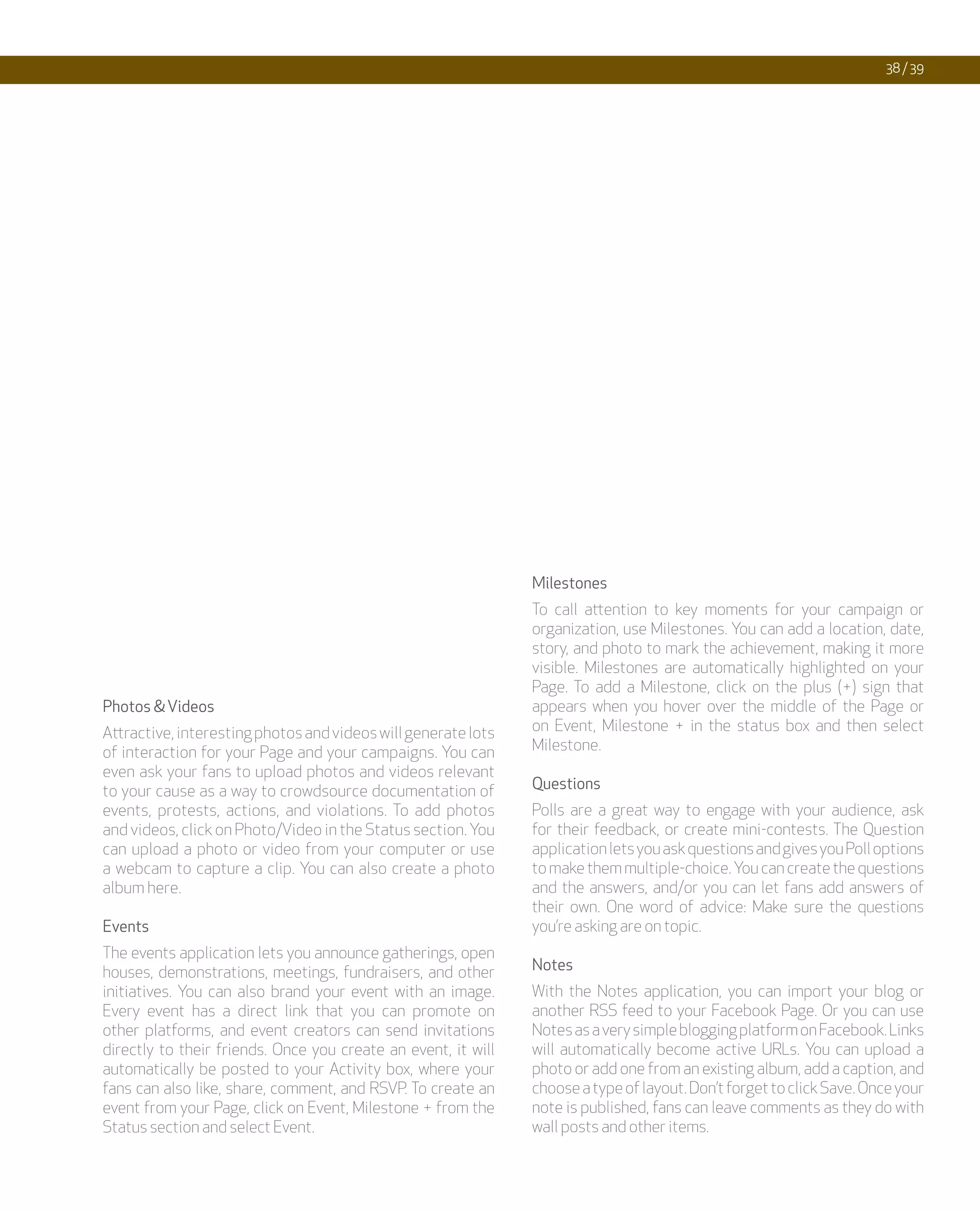 38 / 39




                                                               Milestones
                                                               To call attention to key moments for your campaign or
                                                               organization, use Milestones. You can add a location, date,
                                                               story, and photo to mark the achievement, making it more
                                                               visible. Milestones are automatically highlighted on your
                                                               Page. To add a Milestone, click on the plus (+) sign that
Photos & Videos                                                appears when you hover over the middle of the Page or
Attractive, interesting photos and videos will generate lots   on Event, Milestone + in the status box and then select
of interaction for your Page and your campaigns. You can       Milestone.
even ask your fans to upload photos and videos relevant
to your cause as a way to crowdsource documentation of         Questions
events, protests, actions, and violations. To add photos       Polls are a great way to engage with your audience, ask
and videos, click on Photo/Video in the Status section. You    for their feedback, or create mini-contests. The Question
can upload a photo or video from your computer or use          application lets you ask questions and gives you Poll options
a webcam to capture a clip. You can also create a photo        to make them multiple-choice. You can create the questions
album here.                                                    and the answers, and/or you can let fans add answers of
                                                               their own. One word of advice: Make sure the questions
Events                                                         you’re asking are on topic.
The events application lets you announce gatherings, open
houses, demonstrations, meetings, fundraisers, and other       Notes
initiatives. You can also brand your event with an image.      With the Notes application, you can import your blog or
Every event has a direct link that you can promote on          another RSS feed to your Facebook Page. Or you can use
other platforms, and event creators can send invitations       Notes as a very simple blogging platform on Facebook. Links
directly to their friends. Once you create an event, it will   will automatically become active URLs. You can upload a
automatically be posted to your Activity box, where your       photo or add one from an existing album, add a caption, and
fans can also like, share, comment, and RSVP. To create an     choose a type of layout. Don’t forget to click Save. Once your
event from your Page, click on Event, Milestone + from the     note is published, fans can leave comments as they do with
Status section and select Event.                               wall posts and other items.
 