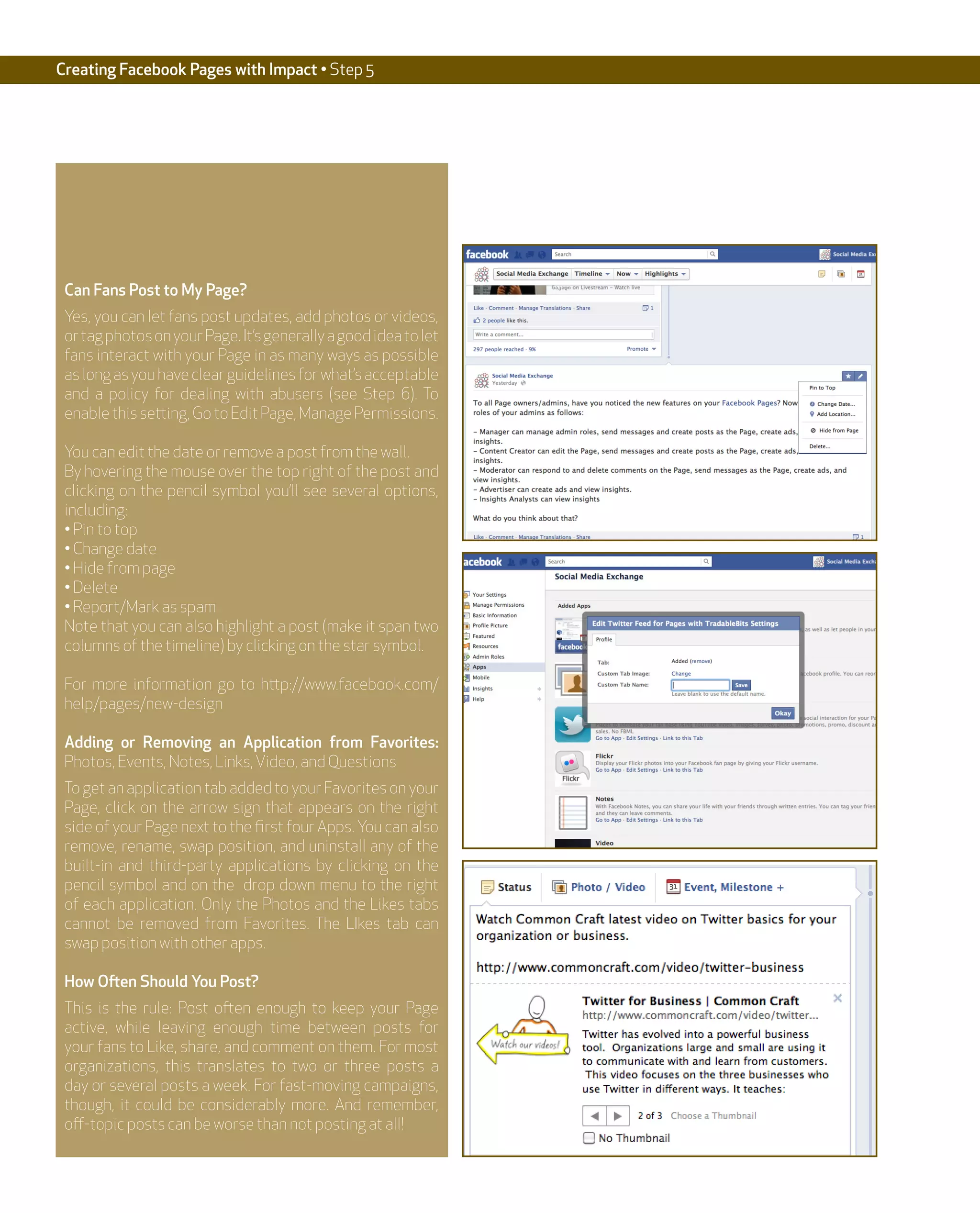 Creating Facebook Pages with Impact • Step 5




 Can Fans Post to My Page?
 Yes, you can let fans post updates, add photos or videos,
 or tag photos on your Page. It’s generally a good idea to let
 fans interact with your Page in as many ways as possible
 as long as you have clear guidelines for what’s acceptable
 and a policy for dealing with abusers (see Step 6). To
 enable this setting, Go to Edit Page, Manage Permissions.

 You can edit the date or remove a post from the wall.
 By hovering the mouse over the top right of the post and
 clicking on the pencil symbol you’ll see several options,
 including:
 • Pin to top
 • Change date
 • Hide from page
 • Delete
 • Report/Mark as spam
 Note that you can also highlight a post (make it span two
 columns of the timeline) by clicking on the star symbol.

 For more information go to http://www.facebook.com/
 help/pages/new-design

 Adding or Removing an Application from Favorites:
 Photos, Events, Notes, Links, Video, and Questions
 To get an application tab added to your Favorites on your
 Page, click on the arrow sign that appears on the right
 side of your Page next to the first four Apps. You can also
 remove, rename, swap position, and uninstall any of the
 built-in and third-party applications by clicking on the
 pencil symbol and on the drop down menu to the right
 of each application. Only the Photos and the Likes tabs
 cannot be removed from Favorites. The LIkes tab can
 swap position with other apps.

 How Often Should You Post?
 This is the rule: Post often enough to keep your Page
 active, while leaving enough time between posts for
 your fans to Like, share, and comment on them. For most
 organizations, this translates to two or three posts a
 day or several posts a week. For fast-moving campaigns,
 though, it could be considerably more. And remember,
 off-topic posts can be worse than not posting at all!
 