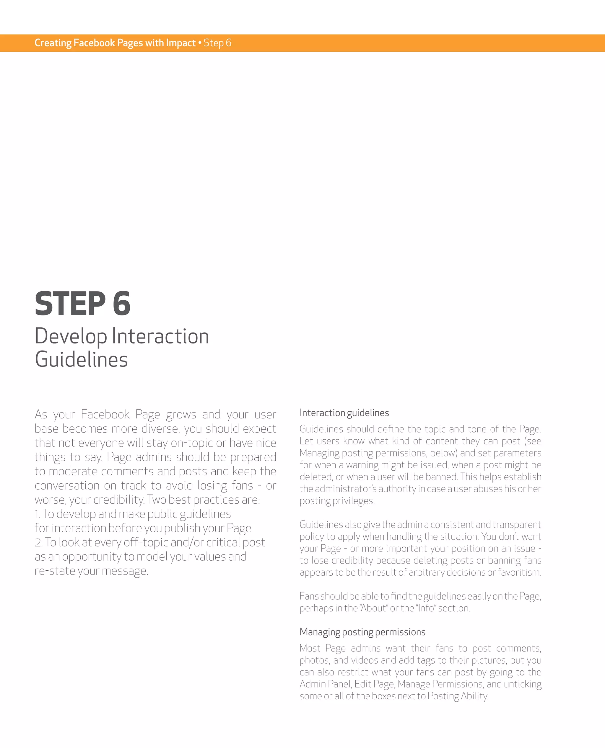 Creating Facebook Pages with Impact • Step 6




STEP 6
Develop Interaction
Guidelines

As your Facebook Page grows and your user            Interaction guidelines
base becomes more diverse, you should expect         Guidelines should define the topic and tone of the Page.
that not everyone will stay on-topic or have nice    Let users know what kind of content they can post (see
things to say. Page admins should be prepared        Managing posting permissions, below) and set parameters
                                                     for when a warning might be issued, when a post might be
to moderate comments and posts and keep the          deleted, or when a user will be banned. This helps establish
conversation on track to avoid losing fans - or      the administrator’s authority in case a user abuses his or her
worse, your credibility. Two best practices are:     posting privileges.
1. To develop and make public guidelines
for interaction before you publish your Page         Guidelines also give the admin a consistent and transparent
                                                     policy to apply when handling the situation. You don’t want
2. To look at every off-topic and/or critical post   your Page - or more important your position on an issue -
as an opportunity to model your values and           to lose credibility because deleting posts or banning fans
re-state your message.                               appears to be the result of arbitrary decisions or favoritism.

                                                     Fans should be able to find the guidelines easily on the Page,
                                                     perhaps in the “About” or the “Info” section.

                                                     Managing posting permissions
                                                     Most Page admins want their fans to post comments,
                                                     photos, and videos and add tags to their pictures, but you
                                                     can also restrict what your fans can post by going to the
                                                     Admin Panel, Edit Page, Manage Permissions, and unticking
                                                     some or all of the boxes next to Posting Ability.
 