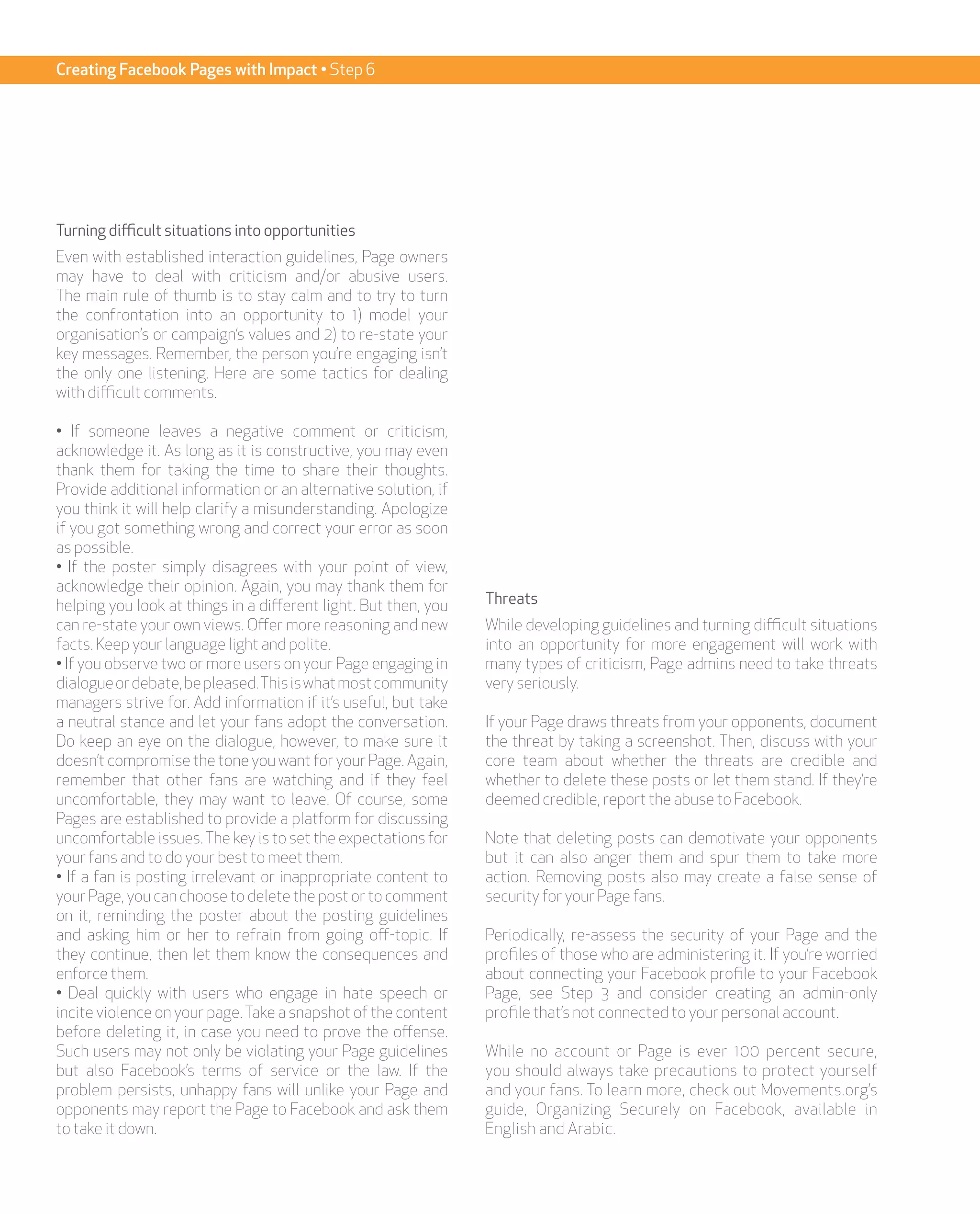 Creating Facebook Pages with Impact • Step 6




Turning difficult situations into opportunities
Even with established interaction guidelines, Page owners
may have to deal with criticism and/or abusive users.
The main rule of thumb is to stay calm and to try to turn
the confrontation into an opportunity to 1) model your
organisation’s or campaign’s values and 2) to re-state your
key messages. Remember, the person you’re engaging isn’t
the only one listening. Here are some tactics for dealing
with difficult comments.

• If someone leaves a negative comment or criticism,
acknowledge it. As long as it is constructive, you may even
thank them for taking the time to share their thoughts.
Provide additional information or an alternative solution, if
you think it will help clarify a misunderstanding. Apologize
if you got something wrong and correct your error as soon
as possible.
• If the poster simply disagrees with your point of view,
acknowledge their opinion. Again, you may thank them for
helping you look at things in a different light. But then, you   Threats
can re-state your own views. Offer more reasoning and new        While developing guidelines and turning difficult situations
facts. Keep your language light and polite.                      into an opportunity for more engagement will work with
• If you observe two or more users on your Page engaging in      many types of criticism, Page admins need to take threats
dialogue or debate, be pleased. This is what most community      very seriously.
managers strive for. Add information if it’s useful, but take
a neutral stance and let your fans adopt the conversation.       If your Page draws threats from your opponents, document
Do keep an eye on the dialogue, however, to make sure it         the threat by taking a screenshot. Then, discuss with your
doesn’t compromise the tone you want for your Page. Again,       core team about whether the threats are credible and
remember that other fans are watching and if they feel           whether to delete these posts or let them stand. If they’re
uncomfortable, they may want to leave. Of course, some           deemed credible, report the abuse to Facebook.
Pages are established to provide a platform for discussing
uncomfortable issues. The key is to set the expectations for     Note that deleting posts can demotivate your opponents
your fans and to do your best to meet them.                      but it can also anger them and spur them to take more
• If a fan is posting irrelevant or inappropriate content to     action. Removing posts also may create a false sense of
your Page, you can choose to delete the post or to comment       security for your Page fans.
on it, reminding the poster about the posting guidelines
and asking him or her to refrain from going off-topic. If        Periodically, re-assess the security of your Page and the
they continue, then let them know the consequences and           profiles of those who are administering it. If you’re worried
enforce them.                                                    about connecting your Facebook profile to your Facebook
• Deal quickly with users who engage in hate speech or           Page, see Step 3 and consider creating an admin-only
incite violence on your page. Take a snapshot of the content     profile that’s not connected to your personal account.
before deleting it, in case you need to prove the offense.
Such users may not only be violating your Page guidelines        While no account or Page is ever 100 percent secure,
but also Facebook’s terms of service or the law. If the          you should always take precautions to protect yourself
problem persists, unhappy fans will unlike your Page and         and your fans. To learn more, check out Movements.org’s
opponents may report the Page to Facebook and ask them           guide, Organizing Securely on Facebook, available in
to take it down.                                                 English and Arabic.
 