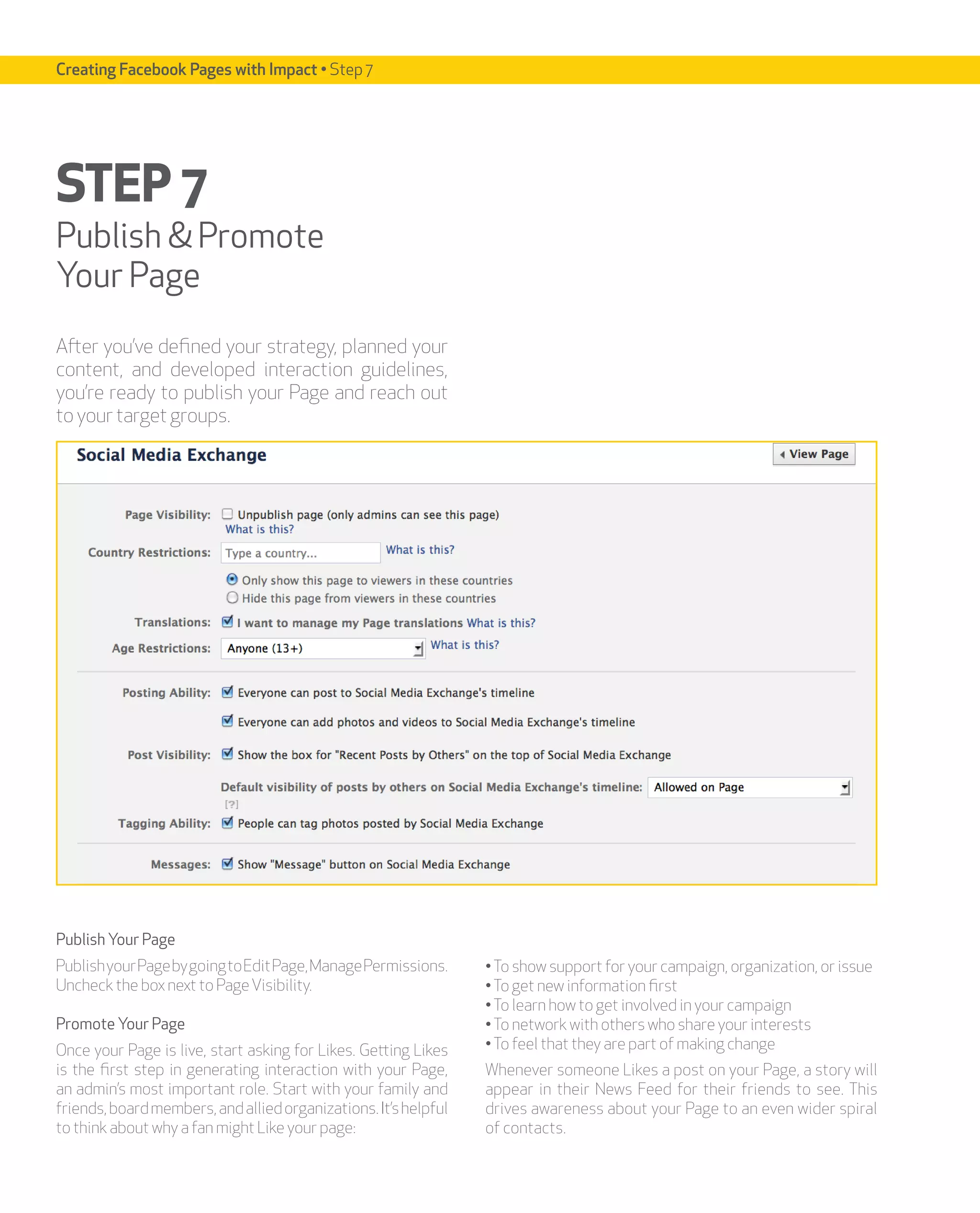 Creating Facebook Pages with Impact • Step 7




STEP 7
Publish & Promote
Your Page
After you’ve defined your strategy, planned your
content, and developed interaction guidelines,
you’re ready to publish your Page and reach out
to your target groups.




Publish Your Page
Publish your Page by going to Edit Page, Manage Permissions.     • To show support for your campaign, organization, or issue
Uncheck the box next to Page Visibility.                         • To get new information first
                                                                 • To learn how to get involved in your campaign
Promote Your Page                                                • To network with others who share your interests
Once your Page is live, start asking for Likes. Getting Likes    • To feel that they are part of making change
is the first step in generating interaction with your Page,      Whenever someone Likes a post on your Page, a story will
an admin’s most important role. Start with your family and       appear in their News Feed for their friends to see. This
friends, board members, and allied organizations. It’s helpful   drives awareness about your Page to an even wider spiral
to think about why a fan might Like your page:                   of contacts.
 