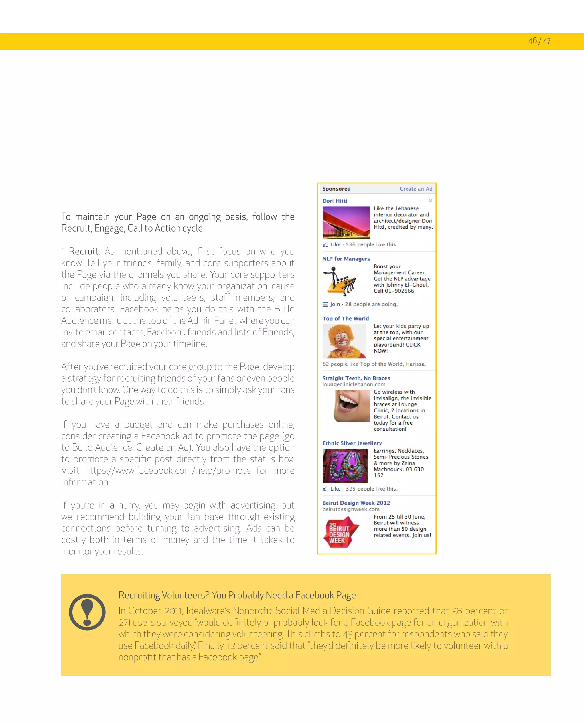 46 / 47




To maintain your Page on an ongoing basis, follow the
Recruit, Engage, Call to Action cycle:

1 Recruit: As mentioned above, first focus on who you
know. Tell your friends, family, and core supporters about
the Page via the channels you share. Your core supporters
include people who already know your organization, cause
or campaign, including volunteers, staff members, and
collaborators. Facebook helps you do this with the Build
Audience menu at the top of the Admin Panel, where you can
invite email contacts, Facebook friends and lists of Friends,
and share your Page on your timeline.

After you’ve recruited your core group to the Page, develop
a strategy for recruiting friends of your fans or even people
you don’t know. One way to do this is to simply ask your fans
to share your Page with their friends.

If you have a budget and can make purchases online,
consider creating a Facebook ad to promote the page (go
to Build Audience, Create an Ad). You also have the option
to promote a specific post directly from the status box.
Visit https://www.facebook.com/help/promote for more
information.

If you’re in a hurry, you may begin with advertising, but
we recommend building your fan base through existing
connections before turning to advertising. Ads can be
costly both in terms of money and the time it takes to
monitor your results.



              Recruiting Volunteers? You Probably Need a Facebook Page
              In October 2011, Idealware’s Nonprofit Social Media Decision Guide reported that 38 percent of
              271 users surveyed “would definitely or probably look for a Facebook page for an organization with
              which they were considering volunteering. This climbs to 43 percent for respondents who said they
              use Facebook daily.” Finally, 12 percent said that “they’d definitely be more likely to volunteer with a
              nonprofit that has a Facebook page.”
 