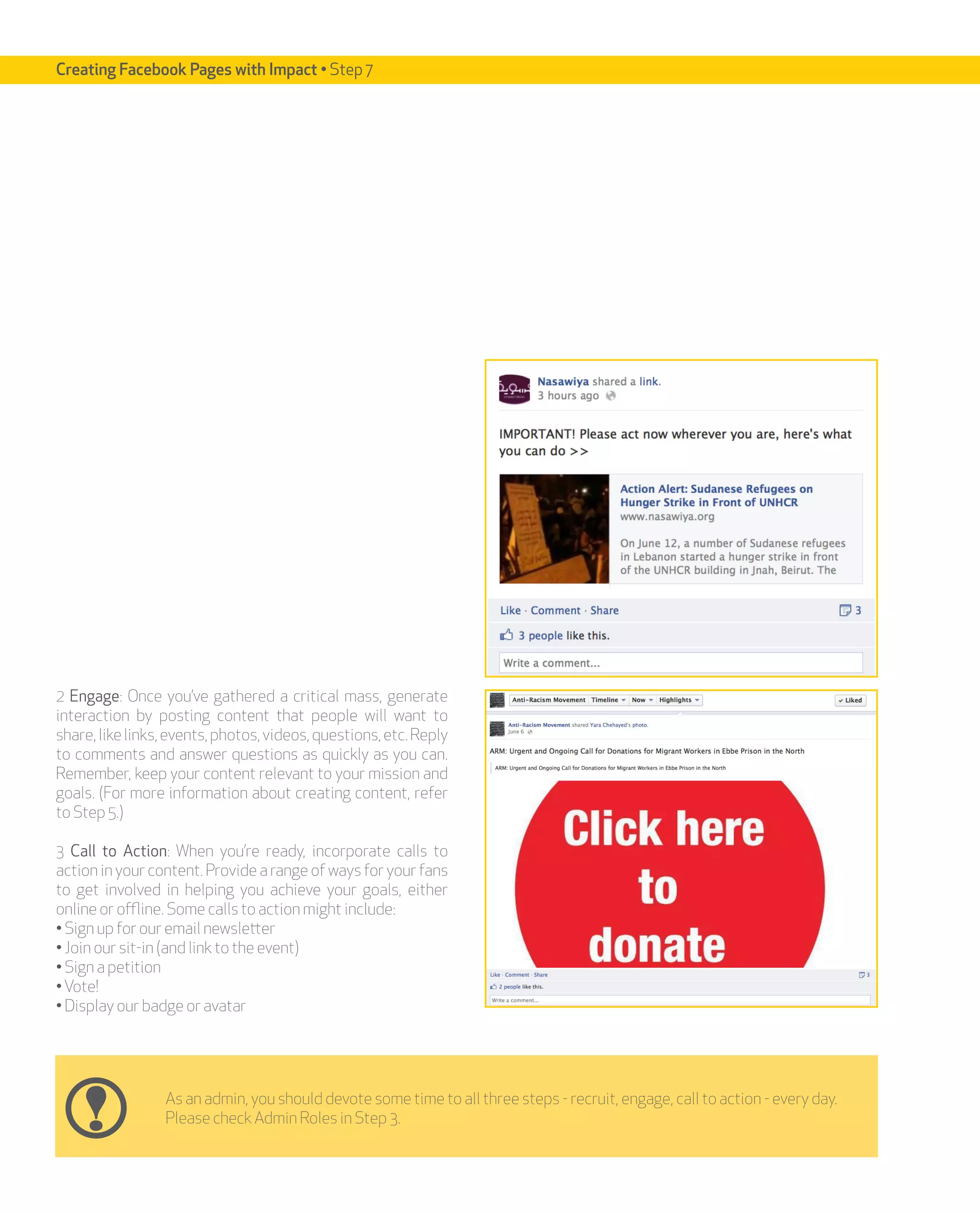 Creating Facebook Pages with Impact • Step 7




2 Engage: Once you’ve gathered a critical mass, generate
interaction by posting content that people will want to
share, like links, events, photos, videos, questions, etc. Reply
to comments and answer questions as quickly as you can.
Remember, keep your content relevant to your mission and
goals. (For more information about creating content, refer
to Step 5.)

3 Call to Action: When you’re ready, incorporate calls to
action in your content. Provide a range of ways for your fans
to get involved in helping you achieve your goals, either
online or offline. Some calls to action might include:
• Sign up for our email newsletter
• Join our sit-in (and link to the event)
• Sign a petition
• Vote!
• Display our badge or avatar




                 As an admin, you should devote some time to all three steps - recruit, engage, call to action - every day.
                 Please check Admin Roles in Step 3.
 