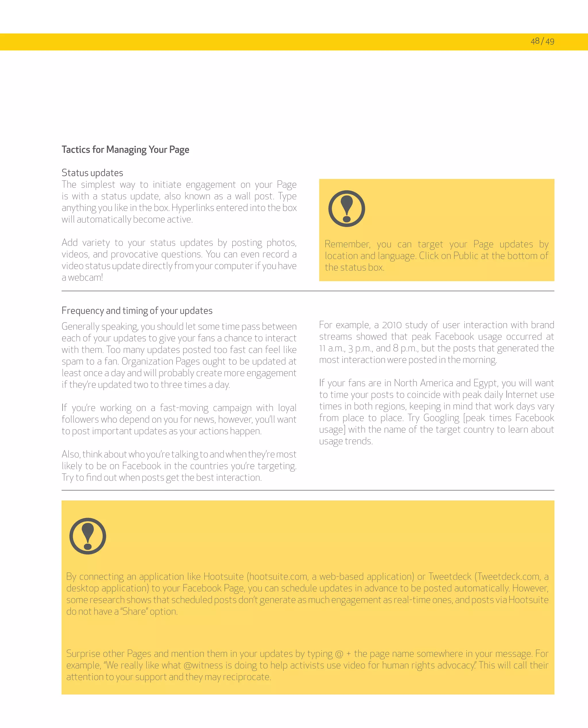 48 / 49




Tactics for Managing Your Page

Status updates
The simplest way to initiate engagement on your Page
is with a status update, also known as a wall post. Type
anything you like in the box. Hyperlinks entered into the box
will automatically become active.

Add variety to your status updates by posting photos,              Remember, you can target your Page updates by
videos, and provocative questions. You can even record a           location and language. Click on Public at the bottom of
video status update directly from your computer if you have        the status box.
a webcam!


Frequency and timing of your updates
Generally speaking, you should let some time pass between        For example, a 2010 study of user interaction with brand
each of your updates to give your fans a chance to interact      streams showed that peak Facebook usage occurred at
with them. Too many updates posted too fast can feel like        11 a.m., 3 p.m., and 8 p.m., but the posts that generated the
spam to a fan. Organization Pages ought to be updated at         most interaction were posted in the morning.
least once a day and will probably create more engagement
if they’re updated two to three times a day.                     If your fans are in North America and Egypt, you will want
                                                                 to time your posts to coincide with peak daily Internet use
If you’re working on a fast-moving campaign with loyal           times in both regions, keeping in mind that work days vary
followers who depend on you for news, however, you’ll want       from place to place. Try Googling [peak times Facebook
to post important updates as your actions happen.                usage] with the name of the target country to learn about
                                                                 usage trends.
Also, think about who you’re talking to and when they’re most
likely to be on Facebook in the countries you’re targeting.
Try to find out when posts get the best interaction.




 By connecting an application like Hootsuite (hootsuite.com, a web-based application) or Tweetdeck (Tweetdeck.com, a
 desktop application) to your Facebook Page, you can schedule updates in advance to be posted automatically. However,
 some research shows that scheduled posts don’t generate as much engagement as real-time ones, and posts via Hootsuite
 do not have a “Share” option.



 Surprise other Pages and mention them in your updates by typing @ + the page name somewhere in your message. For
 example, “We really like what @witness is doing to help activists use video for human rights advocacy.” This will call their
 attention to your support and they may reciprocate.
 