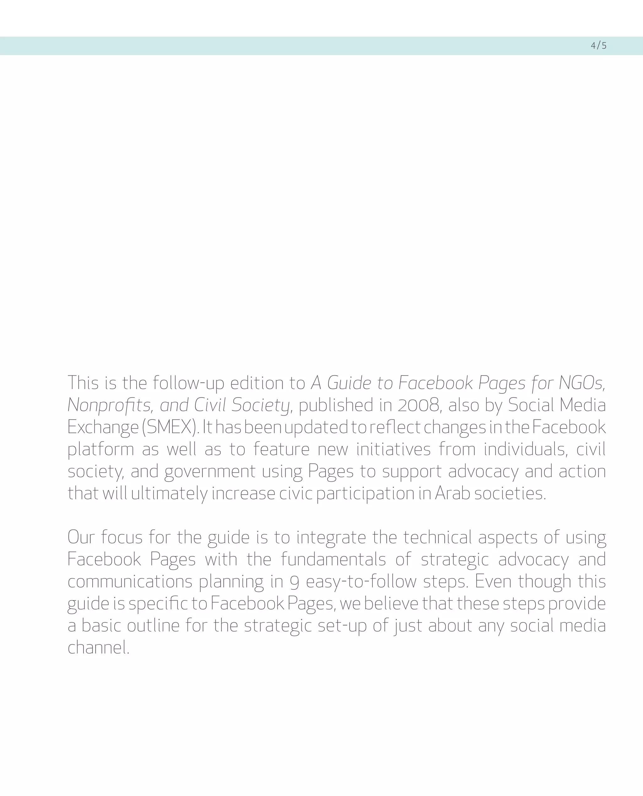4/5




This is the follow-up edition to A Guide to Facebook Pages for NGOs,
Nonprofits, and Civil Society, published in 2008, also by Social Media
Exchange (SMEX). It has been updated to reflect changes in the Facebook
platform as well as to feature new initiatives from individuals, civil
society, and government using Pages to support advocacy and action
that will ultimately increase civic participation in Arab societies.

Our focus for the guide is to integrate the technical aspects of using
Facebook Pages with the fundamentals of strategic advocacy and
communications planning in 9 easy-to-follow steps. Even though this
guide is specific to Facebook Pages, we believe that these steps provide
a basic outline for the strategic set-up of just about any social media
channel.
 