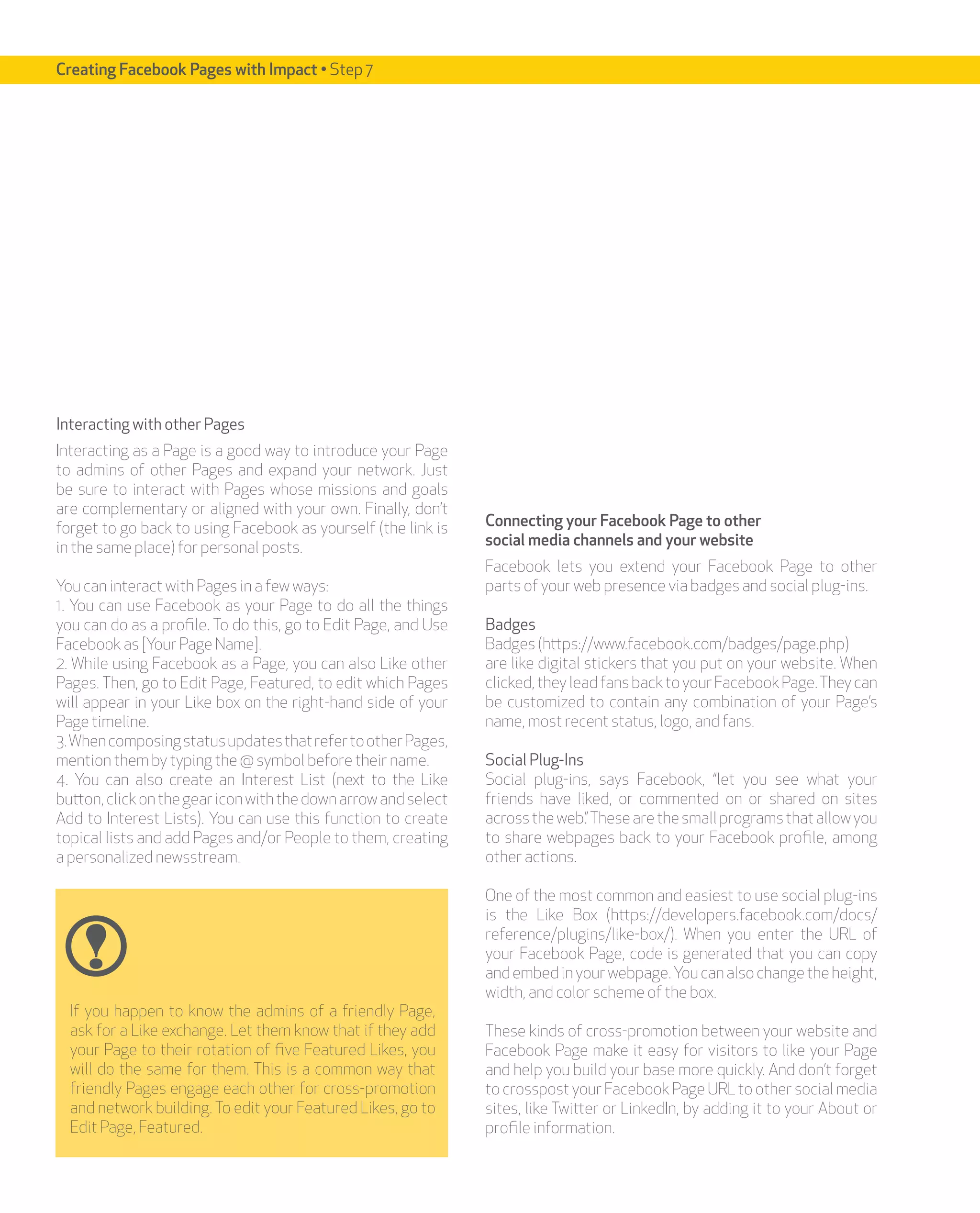 Creating Facebook Pages with Impact • Step 7




Interacting with other Pages
Interacting as a Page is a good way to introduce your Page
to admins of other Pages and expand your network. Just
be sure to interact with Pages whose missions and goals
are complementary or aligned with your own. Finally, don’t
forget to go back to using Facebook as yourself (the link is    Connecting your Facebook Page to other
in the same place) for personal posts.                          social media channels and your website
                                                                Facebook lets you extend your Facebook Page to other
You can interact with Pages in a few ways:                      parts of your web presence via badges and social plug-ins.
1. You can use Facebook as your Page to do all the things
you can do as a profile. To do this, go to Edit Page, and Use   Badges
Facebook as [Your Page Name].                                   Badges (https://www.facebook.com/badges/page.php)
2. While using Facebook as a Page, you can also Like other      are like digital stickers that you put on your website. When
Pages. Then, go to Edit Page, Featured, to edit which Pages     clicked, they lead fans back to your Facebook Page. They can
will appear in your Like box on the right-hand side of your     be customized to contain any combination of your Page’s
Page timeline.                                                  name, most recent status, logo, and fans.
3. When composing status updates that refer to other Pages,
mention them by typing the @ symbol before their name.          Social Plug-Ins
4. You can also create an Interest List (next to the Like       Social plug-ins, says Facebook, “let you see what your
button, click on the gear icon with the down arrow and select   friends have liked, or commented on or shared on sites
Add to Interest Lists). You can use this function to create     across the web.” These are the small programs that allow you
topical lists and add Pages and/or People to them, creating     to share webpages back to your Facebook profile, among
a personalized newsstream.                                      other actions.

                                                                One of the most common and easiest to use social plug-ins
                                                                is the Like Box (https://developers.facebook.com/docs/
                                                                reference/plugins/like-box/). When you enter the URL of
                                                                your Facebook Page, code is generated that you can copy
                                                                and embed in your webpage. You can also change the height,
                                                                width, and color scheme of the box.
  If you happen to know the admins of a friendly Page,
  ask for a Like exchange. Let them know that if they add       These kinds of cross-promotion between your website and
  your Page to their rotation of five Featured Likes, you       Facebook Page make it easy for visitors to like your Page
  will do the same for them. This is a common way that          and help you build your base more quickly. And don’t forget
  friendly Pages engage each other for cross-promotion          to crosspost your Facebook Page URL to other social media
  and network building. To edit your Featured Likes, go to      sites, like Twitter or LinkedIn, by adding it to your About or
  Edit Page, Featured.                                          profile information.
 