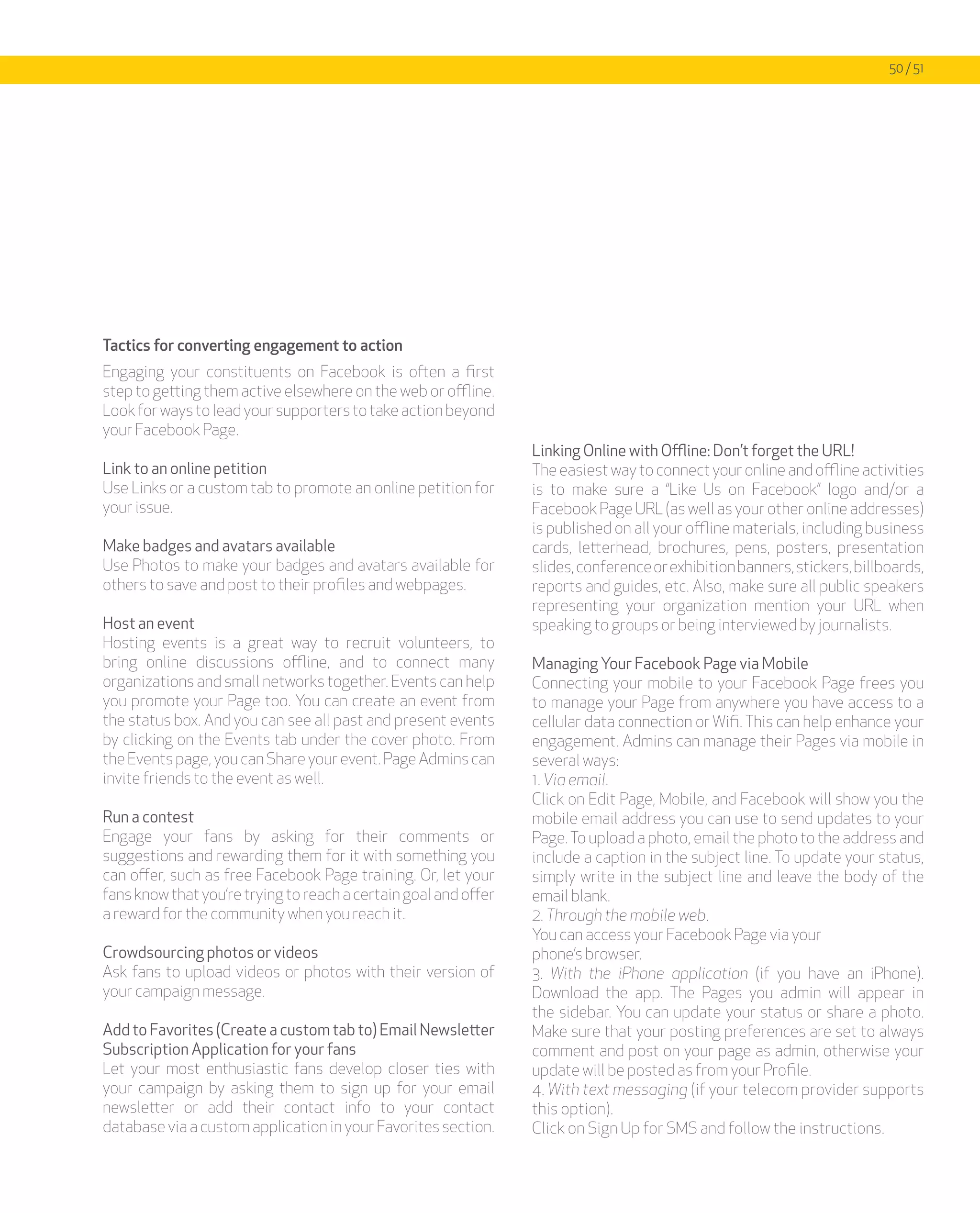 50 / 51




Tactics for converting engagement to action
Engaging your constituents on Facebook is often a first
step to getting them active elsewhere on the web or offline.
Look for ways to lead your supporters to take action beyond
your Facebook Page.
                                                                 Linking Online with Offline: Don’t forget the URL!
Link to an online petition                                       The easiest way to connect your online and offline activities
Use Links or a custom tab to promote an online petition for      is to make sure a “Like Us on Facebook” logo and/or a
your issue.                                                      Facebook Page URL (as well as your other online addresses)
                                                                 is published on all your offline materials, including business
Make badges and avatars available                                cards, letterhead, brochures, pens, posters, presentation
Use Photos to make your badges and avatars available for         slides, conference or exhibition banners, stickers, billboards,
others to save and post to their profiles and webpages.          reports and guides, etc. Also, make sure all public speakers
                                                                 representing your organization mention your URL when
Host an event                                                    speaking to groups or being interviewed by journalists.
Hosting events is a great way to recruit volunteers, to
bring online discussions offline, and to connect many            Managing Your Facebook Page via Mobile
organizations and small networks together. Events can help       Connecting your mobile to your Facebook Page frees you
you promote your Page too. You can create an event from          to manage your Page from anywhere you have access to a
the status box. And you can see all past and present events      cellular data connection or Wifi. This can help enhance your
by clicking on the Events tab under the cover photo. From        engagement. Admins can manage their Pages via mobile in
the Events page, you can Share your event. Page Admins can       several ways:
invite friends to the event as well.                             1. Via email.
                                                                 Click on Edit Page, Mobile, and Facebook will show you the
Run a contest                                                    mobile email address you can use to send updates to your
Engage your fans by asking for their comments or                 Page. To upload a photo, email the photo to the address and
suggestions and rewarding them for it with something you         include a caption in the subject line. To update your status,
can offer, such as free Facebook Page training. Or, let your     simply write in the subject line and leave the body of the
fans know that you’re trying to reach a certain goal and offer   email blank.
a reward for the community when you reach it.                    2. Through the mobile web.
                                                                 You can access your Facebook Page via your
Crowdsourcing photos or videos                                   phone’s browser.
Ask fans to upload videos or photos with their version of        3. With the iPhone application (if you have an iPhone).
your campaign message.                                           Download the app. The Pages you admin will appear in
                                                                 the sidebar. You can update your status or share a photo.
Add to Favorites (Create a custom tab to) Email Newsletter       Make sure that your posting preferences are set to always
Subscription Application for your fans                           comment and post on your page as admin, otherwise your
Let your most enthusiastic fans develop closer ties with         update will be posted as from your Profile.
your campaign by asking them to sign up for your email           4. With text messaging (if your telecom provider supports
newsletter or add their contact info to your contact             this option).
database via a custom application in your Favorites section.     Click on Sign Up for SMS and follow the instructions.
 