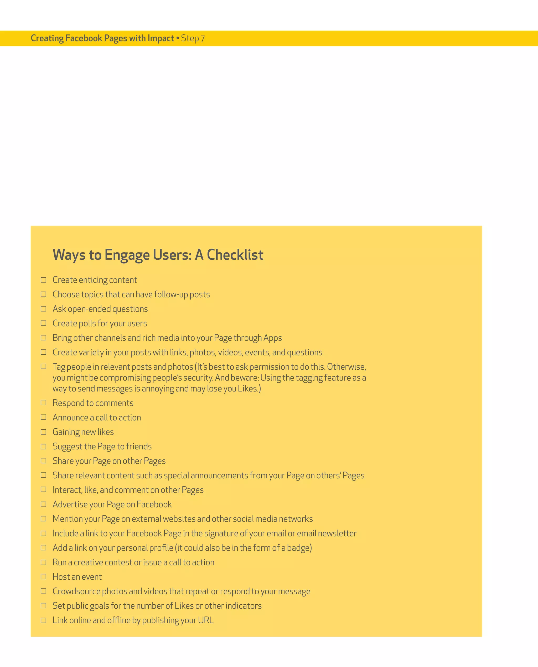 Creating Facebook Pages with Impact • Step 7




     Ways to Engage Users: A Checklist
     Create enticing content
     Choose topics that can have follow-up posts
     Ask open-ended questions
     Create polls for your users
     Bring other channels and rich media into your Page through Apps
     Create variety in your posts with links, photos, videos, events, and questions
     Tag people in relevant posts and photos (It’s best to ask permission to do this. Otherwise,
     you might be compromising people’s security. And beware: Using the tagging feature as a
     way to send messages is annoying and may lose you Likes.)
     Respond to comments
     Announce a call to action
     Gaining new likes
     Suggest the Page to friends
     Share your Page on other Pages
     Share relevant content such as special announcements from your Page on others’ Pages
     Interact, like, and comment on other Pages
     Advertise your Page on Facebook
     Mention your Page on external websites and other social media networks
     Include a link to your Facebook Page in the signature of your email or email newsletter
     Add a link on your personal profile (it could also be in the form of a badge)
     Run a creative contest or issue a call to action
     Host an event
     Crowdsource photos and videos that repeat or respond to your message
     Set public goals for the number of Likes or other indicators
     Link online and offline by publishing your URL
 