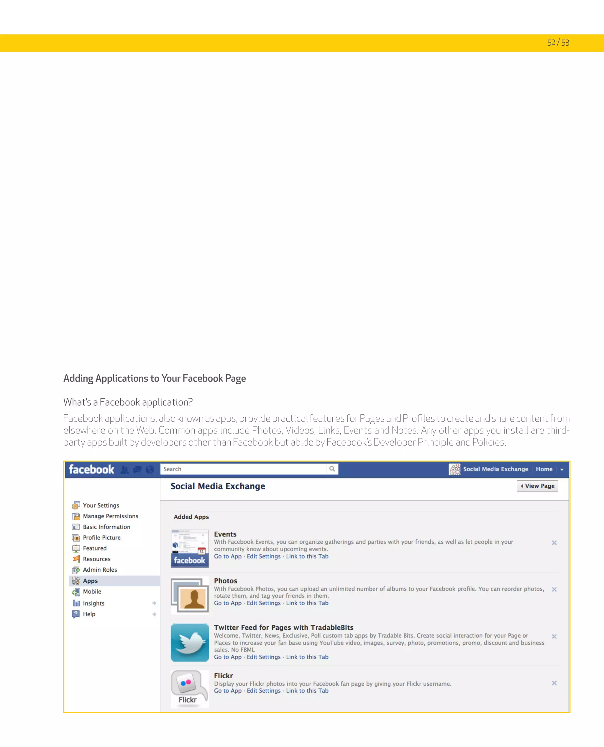 52 / 53




Adding Applications to Your Facebook Page

What’s a Facebook application?
Facebook applications, also known as apps, provide practical features for Pages and Profiles to create and share content from
elsewhere on the Web. Common apps include Photos, Videos, Links, Events and Notes. Any other apps you install are third-
party apps built by developers other than Facebook but abide by Facebook’s Developer Principle and Policies.
 