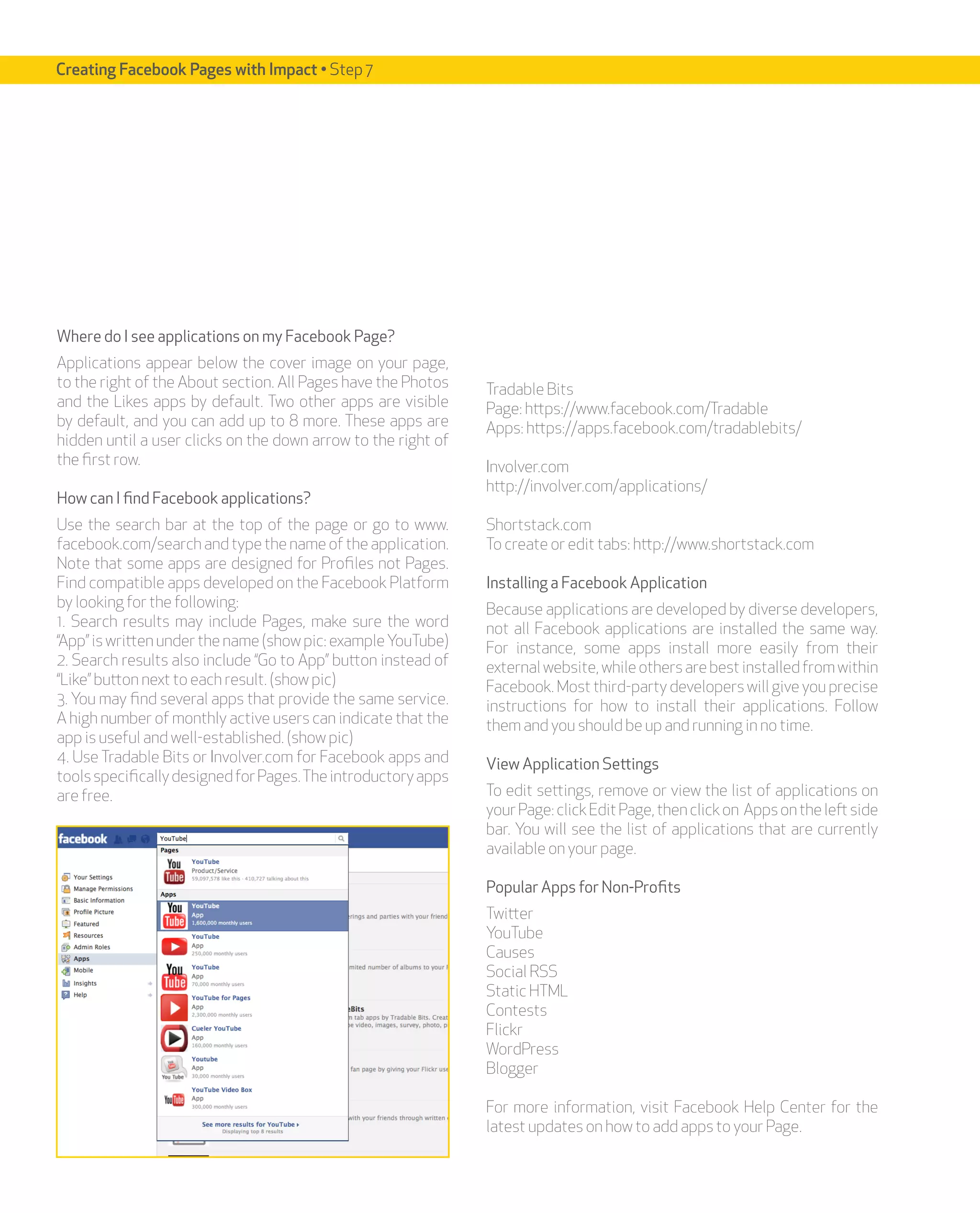 Creating Facebook Pages with Impact • Step 7




Where do I see applications on my Facebook Page?
Applications appear below the cover image on your page,
to the right of the About section. All Pages have the Photos   Tradable Bits
and the Likes apps by default. Two other apps are visible      Page: https://www.facebook.com/Tradable
by default, and you can add up to 8 more. These apps are       Apps: https://apps.facebook.com/tradablebits/
hidden until a user clicks on the down arrow to the right of
the first row.                                                 Involver.com
                                                               http://involver.com/applications/
How can I find Facebook applications?
Use the search bar at the top of the page or go to www.        Shortstack.com
facebook.com/search and type the name of the application.      To create or edit tabs: http://www.shortstack.com
Note that some apps are designed for Profiles not Pages.
Find compatible apps developed on the Facebook Platform        Installing a Facebook Application
by looking for the following:                                  Because applications are developed by diverse developers,
1. Search results may include Pages, make sure the word        not all Facebook applications are installed the same way.
“App” is written under the name (show pic: example YouTube)    For instance, some apps install more easily from their
2. Search results also include “Go to App” button instead of   external website, while others are best installed from within
“Like” button next to each result. (show pic)                  Facebook. Most third-party developers will give you precise
3. You may find several apps that provide the same service.    instructions for how to install their applications. Follow
A high number of monthly active users can indicate that the    them and you should be up and running in no time.
app is useful and well-established. (show pic)
4. Use Tradable Bits or Involver.com for Facebook apps and     View Application Settings
tools specifically designed for Pages. The introductory apps
are free.                                                      To edit settings, remove or view the list of applications on
                                                               your Page: click Edit Page, then click on Apps on the left side
                                                               bar. You will see the list of applications that are currently
                                                               available on your page.

                                                               Popular Apps for Non-Profits
                                                               Twitter
                                                               YouTube
                                                               Causes
                                                               Social RSS
                                                               Static HTML
                                                               Contests
                                                               Flickr
                                                               WordPress
                                                               Blogger

                                                               For more information, visit Facebook Help Center for the
                                                               latest updates on how to add apps to your Page.
 