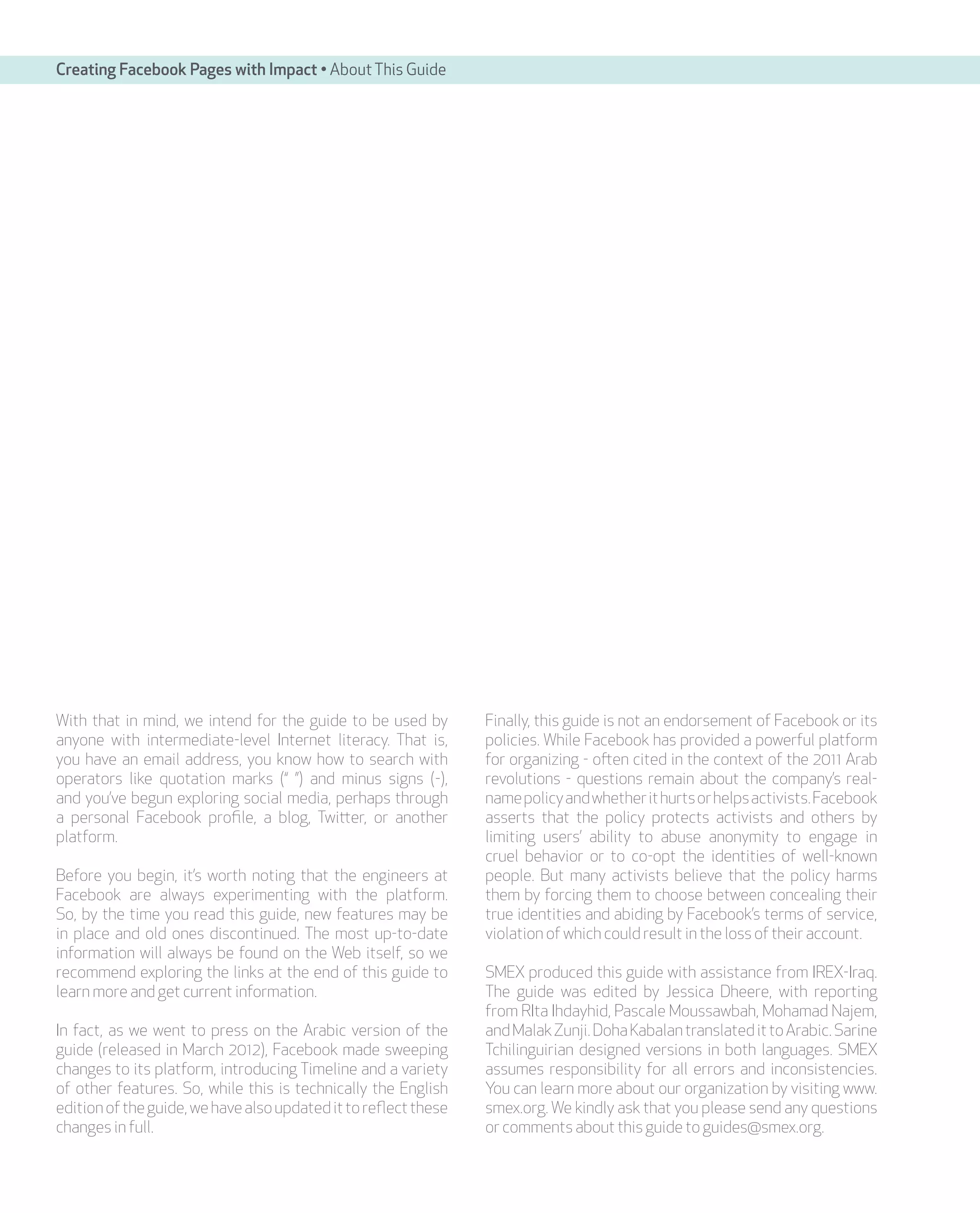 Creating Facebook Pages with Impact • About This Guide




With that in mind, we intend for the guide to be used by         Finally, this guide is not an endorsement of Facebook or its
anyone with intermediate-level Internet literacy. That is,       policies. While Facebook has provided a powerful platform
you have an email address, you know how to search with           for organizing - often cited in the context of the 2011 Arab
operators like quotation marks (“ ”) and minus signs (-),        revolutions - questions remain about the company’s real-
and you’ve begun exploring social media, perhaps through         name policy and whether it hurts or helps activists. Facebook
a personal Facebook profile, a blog, Twitter, or another         asserts that the policy protects activists and others by
platform.                                                        limiting users’ ability to abuse anonymity to engage in
                                                                 cruel behavior or to co-opt the identities of well-known
Before you begin, it’s worth noting that the engineers at        people. But many activists believe that the policy harms
Facebook are always experimenting with the platform.             them by forcing them to choose between concealing their
So, by the time you read this guide, new features may be         true identities and abiding by Facebook’s terms of service,
in place and old ones discontinued. The most up-to-date          violation of which could result in the loss of their account.
information will always be found on the Web itself, so we
recommend exploring the links at the end of this guide to        SMEX produced this guide with assistance from IREX-Iraq.
learn more and get current information.                          The guide was edited by Jessica Dheere, with reporting
                                                                 from RIta Ihdayhid, Pascale Moussawbah, Mohamad Najem,
In fact, as we went to press on the Arabic version of the        and Malak Zunji. Doha Kabalan translated it to Arabic. Sarine
guide (released in March 2012), Facebook made sweeping           Tchilinguirian designed versions in both languages. SMEX
changes to its platform, introducing Timeline and a variety      assumes responsibility for all errors and inconsistencies.
of other features. So, while this is technically the English     You can learn more about our organization by visiting www.
edition of the guide, we have also updated it to reflect these   smex.org. We kindly ask that you please send any questions
changes in full.                                                 or comments about this guide to guides@smex.org.
 