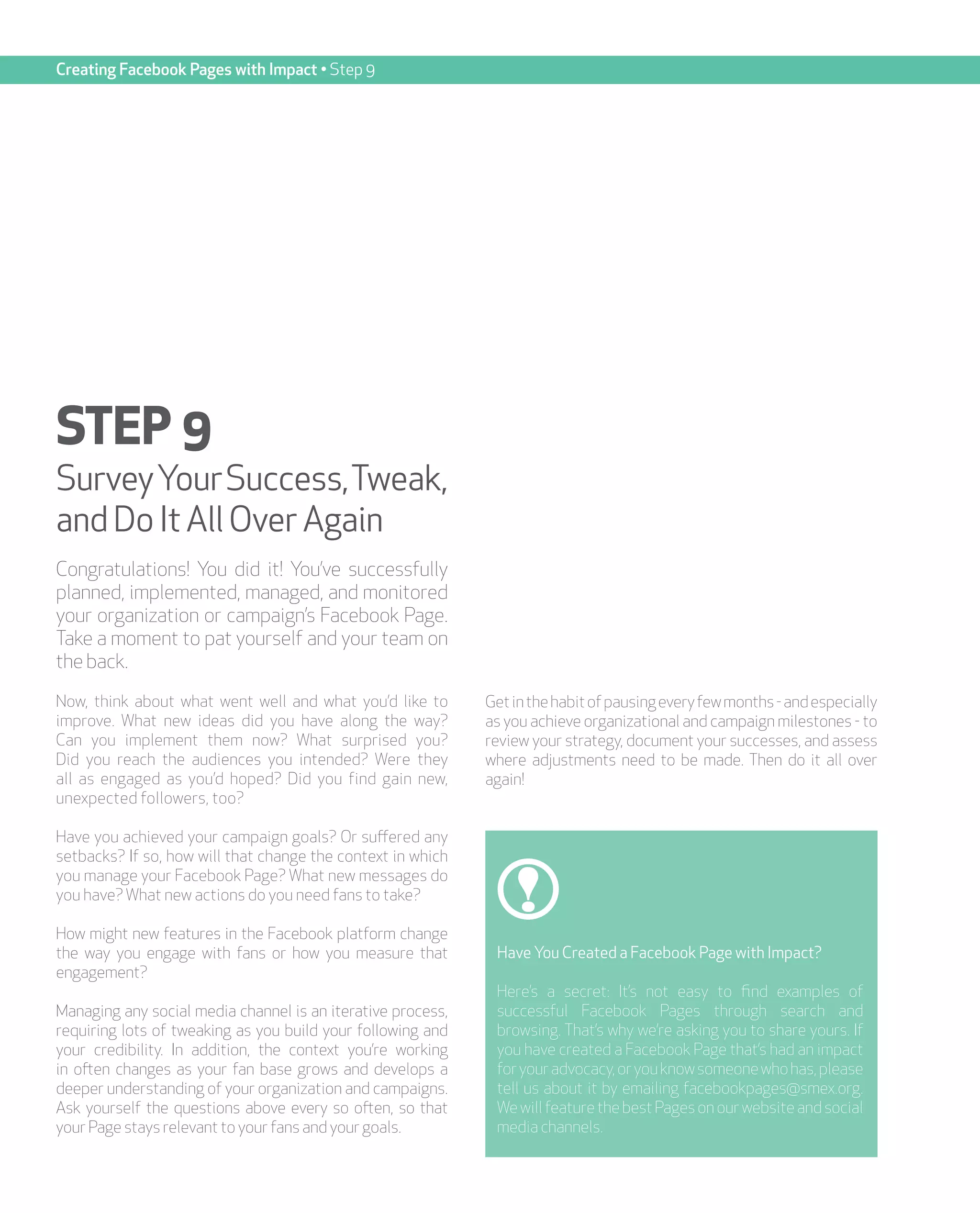 Creating Facebook Pages with Impact • Step 9




STEP 9
Survey Your Success, Tweak,
and Do It All Over Again
Congratulations! You did it! You’ve successfully
planned, implemented, managed, and monitored
your organization or campaign’s Facebook Page.
Take a moment to pat yourself and your team on
the back.
Now, think about what went well and what you’d like to       Get in the habit of pausing every few months - and especially
improve. What new ideas did you have along the way?          as you achieve organizational and campaign milestones - to
Can you implement them now? What surprised you?              review your strategy, document your successes, and assess
Did you reach the audiences you intended? Were they          where adjustments need to be made. Then do it all over
all as engaged as you’d hoped? Did you find gain new,        again!
unexpected followers, too?

Have you achieved your campaign goals? Or suffered any
setbacks? If so, how will that change the context in which
you manage your Facebook Page? What new messages do
you have? What new actions do you need fans to take?

How might new features in the Facebook platform change
the way you engage with fans or how you measure that          Have You Created a Facebook Page with Impact?
engagement?
                                                              Here’s a secret: It’s not easy to find examples of
Managing any social media channel is an iterative process,    successful Facebook Pages through search and
requiring lots of tweaking as you build your following and    browsing. That’s why we’re asking you to share yours. If
your credibility. In addition, the context you’re working     you have created a Facebook Page that’s had an impact
in often changes as your fan base grows and develops a        for your advocacy, or you know someone who has, please
deeper understanding of your organization and campaigns.      tell us about it by emailing facebookpages@smex.org.
Ask yourself the questions above every so often, so that      We will feature the best Pages on our website and social
your Page stays relevant to your fans and your goals.         media channels.
 