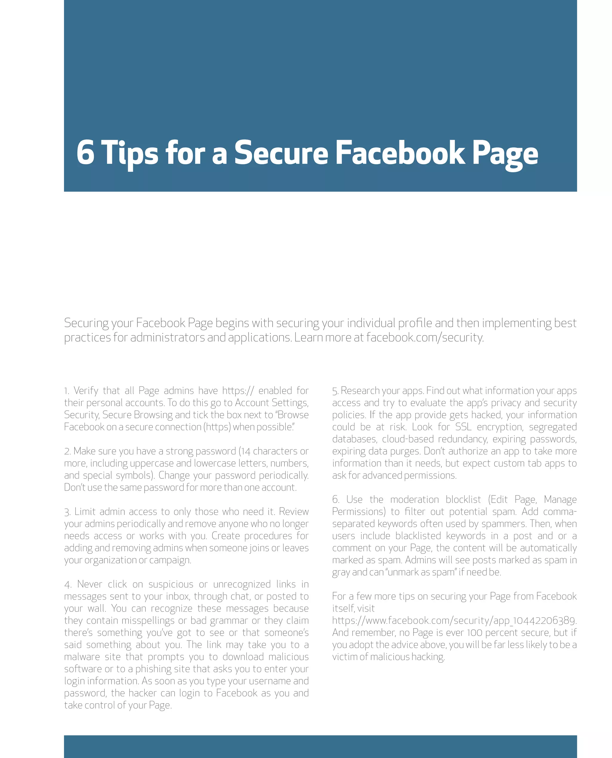 6 Tips for a Secure Facebook Page




Securing your Facebook Page begins with securing your individual profile and then implementing best
practices for administrators and applications. Learn more at facebook.com/security.



1. Verify that all Page admins have https:// enabled for      5. Research your apps. Find out what information your apps
their personal accounts. To do this go to Account Settings,   access and try to evaluate the app’s privacy and security
Security, Secure Browsing and tick the box next to “Browse    policies. If the app provide gets hacked, your information
Facebook on a secure connection (https) when possible.”       could be at risk. Look for SSL encryption, segregated
                                                              databases, cloud-based redundancy, expiring passwords,
2. Make sure you have a strong password (14 characters or     expiring data purges. Don’t authorize an app to take more
more, including uppercase and lowercase letters, numbers,     information than it needs, but expect custom tab apps to
and special symbols). Change your password periodically.      ask for advanced permissions.
Don’t use the same password for more than one account.
                                                              6. Use the moderation blocklist (Edit Page, Manage
3. Limit admin access to only those who need it. Review       Permissions) to filter out potential spam. Add comma-
your admins periodically and remove anyone who no longer      separated keywords often used by spammers. Then, when
needs access or works with you. Create procedures for         users include blacklisted keywords in a post and or a
adding and removing admins when someone joins or leaves       comment on your Page, the content will be automatically
your organization or campaign.                                marked as spam. Admins will see posts marked as spam in
                                                              gray and can “unmark as spam” if need be.
4. Never click on suspicious or unrecognized links in
messages sent to your inbox, through chat, or posted to       For a few more tips on securing your Page from Facebook
your wall. You can recognize these messages because           itself, visit
they contain misspellings or bad grammar or they claim        https://www.facebook.com/security/app_10442206389.
there’s something you’ve got to see or that someone’s         And remember, no Page is ever 100 percent secure, but if
said something about you. The link may take you to a          you adopt the advice above, you will be far less likely to be a
malware site that prompts you to download malicious           victim of malicious hacking.
software or to a phishing site that asks you to enter your
login information. As soon as you type your username and
password, the hacker can login to Facebook as you and
take control of your Page.
 