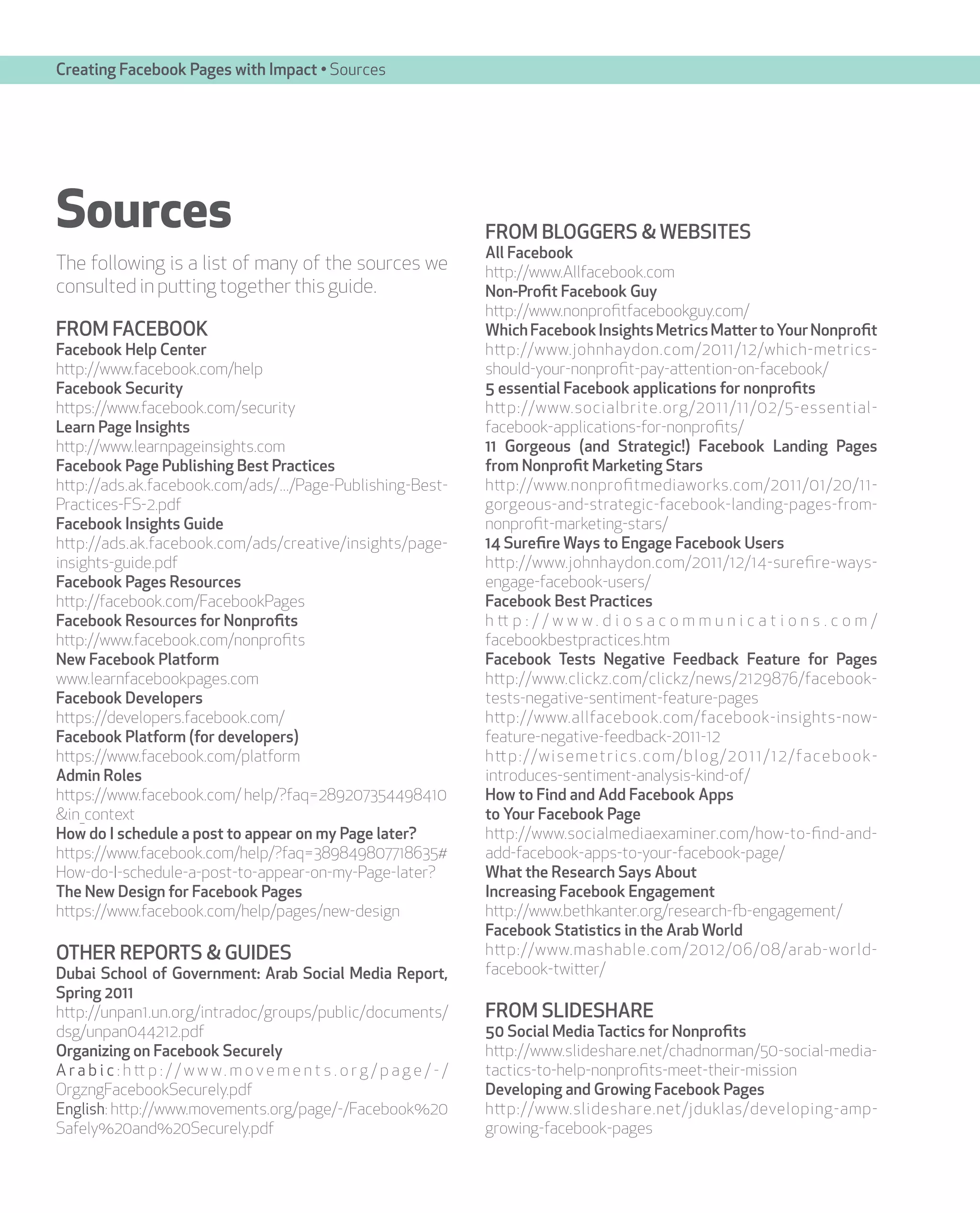 Creating Facebook Pages with Impact • Sources




Sources                                                                        FROM BLOGGERS & WEBSITES
                                                                               All Facebook
The following is a list of many of the sources we                              http://www.Allfacebook.com
consulted in putting together this guide.                                      Non-Profit Facebook Guy
                                                                               http://www.nonprofitfacebookguy.com/
FROM FACEBOOK                                                                  Which Facebook Insights Metrics Matter to Your Nonprofit
Facebook Help Center                                                           http://www.johnhaydon.com/2011/12/which-metrics-
http://www.facebook.com/help                                                   should-your-nonprofit-pay-attention-on-facebook/
Facebook Security                                                              5 essential Facebook applications for nonprofits
https://www.facebook.com/security                                              http://www.socialbrite.org/2011/11/02/5-essential-
Learn Page Insights                                                            facebook-applications-for-nonprofits/
http://www.learnpageinsights.com                                               11 Gorgeous (and Strategic!) Facebook Landing Pages
Facebook Page Publishing Best Practices                                        from Nonprofit Marketing Stars
http://ads.ak.facebook.com/ads/.../Page-Publishing-Best-                       http://www.nonprofitmediaworks.com/2011/01/20/11-
Practices-FS-2.pdf                                                             gorgeous-and-strategic-facebook-landing-pages-from-
Facebook Insights Guide                                                        nonprofit-marketing-stars/
http://ads.ak.facebook.com/ads/creative/insights/page-                         14 Surefire Ways to Engage Facebook Users
insights-guide.pdf                                                             http://www.johnhaydon.com/2011/12/14-surefire-ways-
Facebook Pages Resources                                                       engage-facebook-users/
http://facebook.com/FacebookPages                                              Facebook Best Practices
Facebook Resources for Nonprofits                                              h tt p : / / w w w . d i o s a c o m m u n i c a t i o n s . c o m /
http://www.facebook.com/nonprofits                                             facebookbestpractices.htm
New Facebook Platform                                                          Facebook Tests Negative Feedback Feature for Pages
www.learnfacebookpages.com                                                     http://www.clickz.com/clickz/news/2129876/facebook-
Facebook Developers                                                            tests-negative-sentiment-feature-pages
https://developers.facebook.com/                                               http://www.allfacebook.com/facebook-insights-now-
Facebook Platform (for developers)                                             feature-negative-feedback-2011-12
https://www.facebook.com/platform                                              h tt p : / / w i s e m e t r i c s . c o m / b l o g / 2 0 1 1 / 1 2 / fa c e b o o k -
Admin Roles                                                                    introduces-sentiment-analysis-kind-of/
https://www.facebook.com/ help/?faq=289207354498410                            How to Find and Add Facebook Apps
&in_context                                                                    to Your Facebook Page
How do I schedule a post to appear on my Page later?                           http://www.socialmediaexaminer.com/how-to-find-and-
https://www.facebook.com/help/?faq=389849807718635#                            add-facebook-apps-to-your-facebook-page/
How-do-I-schedule-a-post-to-appear-on-my-Page-later?                           What the Research Says About
The New Design for Facebook Pages                                              Increasing Facebook Engagement
https://www.facebook.com/help/pages/new-design                                 http://www.bethkanter.org/research-fb-engagement/
                                                                               Facebook Statistics in the Arab World
OTHER REPORTS & GUIDES                                                         http://www.mashable.com/2012/06/08/arab-world-
Dubai School of Government: Arab Social Media Report,                          facebook-twitter/
Spring 2011
http://unpan1.un.org/intradoc/groups/public/documents/                         FROM SLIDESHARE
dsg/unpan044212.pdf                                                            50 Social Media Tactics for Nonprofits
Organizing on Facebook Securely                                                http://www.slideshare.net/chadnorman/50-social-media-
A r a b i c : h tt p : / / w w w . m o v e m e n t s . o r g / p a g e / - /   tactics-to-help-nonprofits-meet-their-mission
OrgzngFacebookSecurely.pdf                                                     Developing and Growing Facebook Pages
English: http://www.movements.org/page/-/Facebook%20                           http://www.slideshare.net/jduklas/developing-amp-
Safely%20and%20Securely.pdf                                                    growing-facebook-pages
 