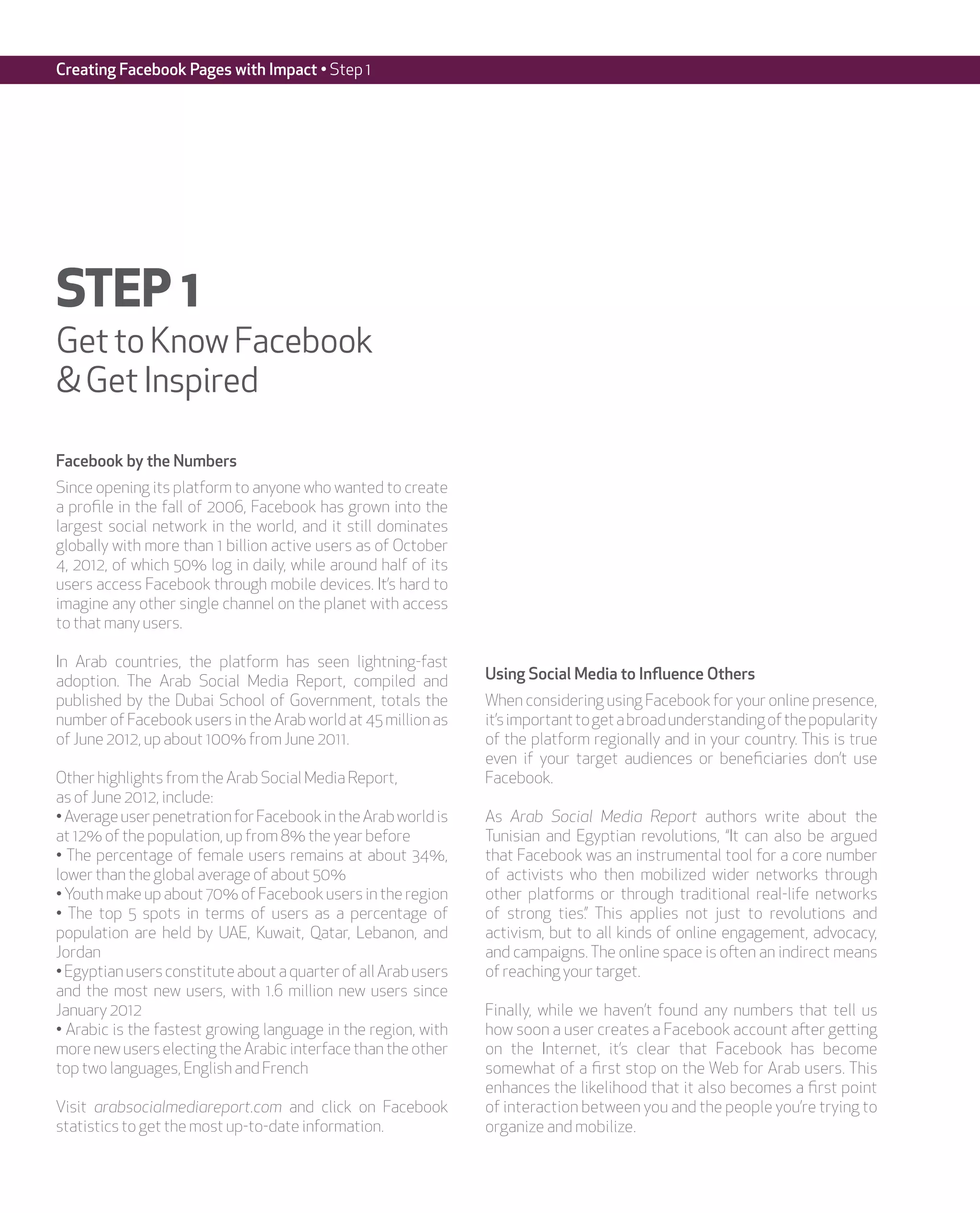Creating Facebook Pages with Impact • Step 1




STEP 1
Get to Know Facebook
& Get Inspired

Facebook by the Numbers
Since opening its platform to anyone who wanted to create
a profile in the fall of 2006, Facebook has grown into the
largest social network in the world, and it still dominates
globally with more than 1 billion active users as of October
4, 2012, of which 50% log in daily, while around half of its
users access Facebook through mobile devices. It’s hard to
imagine any other single channel on the planet with access
to that many users.

In Arab countries, the platform has seen lightning-fast
adoption. The Arab Social Media Report, compiled and            Using Social Media to Influence Others
published by the Dubai School of Government, totals the         When considering using Facebook for your online presence,
number of Facebook users in the Arab world at 45 million as     it’s important to get a broad understanding of the popularity
of June 2012, up about 100% from June 2011.                     of the platform regionally and in your country. This is true
                                                                even if your target audiences or beneficiaries don’t use
Other highlights from the Arab Social Media Report,             Facebook.
as of June 2012, include:
• Average user penetration for Facebook in the Arab world is    As Arab Social Media Report authors write about the
at 12% of the population, up from 8% the year before            Tunisian and Egyptian revolutions, “It can also be argued
• The percentage of female users remains at about 34%,          that Facebook was an instrumental tool for a core number
lower than the global average of about 50%                      of activists who then mobilized wider networks through
• Youth make up about 70% of Facebook users in the region       other platforms or through traditional real-life networks
• The top 5 spots in terms of users as a percentage of          of strong ties.” This applies not just to revolutions and
population are held by UAE, Kuwait, Qatar, Lebanon, and         activism, but to all kinds of online engagement, advocacy,
Jordan                                                          and campaigns. The online space is often an indirect means
• Egyptian users constitute about a quarter of all Arab users   of reaching your target.
and the most new users, with 1.6 million new users since
January 2012                                                    Finally, while we haven’t found any numbers that tell us
• Arabic is the fastest growing language in the region, with    how soon a user creates a Facebook account after getting
more new users electing the Arabic interface than the other     on the Internet, it’s clear that Facebook has become
top two languages, English and French                           somewhat of a first stop on the Web for Arab users. This
                                                                enhances the likelihood that it also becomes a first point
Visit arabsocialmediareport.com and click on Facebook           of interaction between you and the people you’re trying to
statistics to get the most up-to-date information.              organize and mobilize.
 