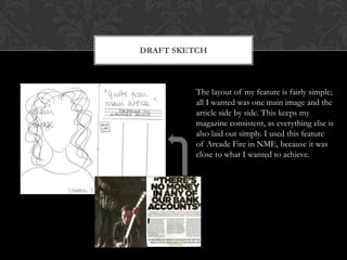 Draft sketchThe layout of my feature is fairly simple; all I wanted was one main image and the article side by side. This keeps my magazine consistent, as everything else is also laid out simply. I used this feature of Arcade Fire in NME, because it was close to what I wanted to achieve. 