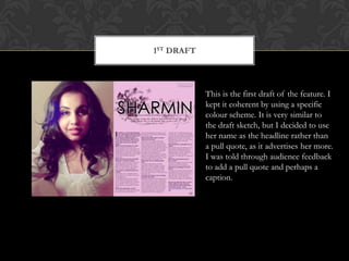 1st draftThis is the first draft of the feature. I kept it coherent by using a specific colour scheme. It is very similar to the draft sketch, but I decided to use her name as the headline rather than a pull quote, as it advertises her more. I was told through audience feedback to add a pull quote and perhaps a caption. 