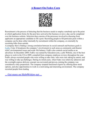 A Report On Fedex Corp
Recruitment is the process of detecting that the business needs to employ somebody up to the point
at which application forms for the post have arrived at the business or now a day can be completed
over the business website. Selection then consists of the processes involved in choosing from
applicants an appropriate candidate to fill a post. Recruiting people to fill particular posts within a
company can be done either internally by recruitment within the company, or externally by
recruiting folks from outside.
A company that is finding a strong correlation between its social outreach and business goals is
FedEx Corp. It broadcasts the company 's involvement in such areas as community and disaster
relief, environmental issues and work–life balance. FedEx also controls social media as an
advertiser. In December 2009, FedEx was named by Glassdoor.com, a jobs Website, one of the best
places to work in the US in 2009, compiled from company employee reviews throughout the year.
FedEx always recruited people who were willing to take risks, who were risk–taking by nature, and
was willing to take up challenges. During its initial years, when Fedex was relatively unknown and
the overnight express delivery concept was not tested and proven, joining the company was
considered a risky proposition. The company tempted functional experts by offering them stock
options, and also opportunities to work in a motivating and interesting environment. The company
recruited people from leading
... Get more on HelpWriting.net ...
 