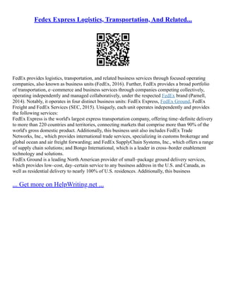 Fedex Express Logistics, Transportation, And Related...
FedEx provides logistics, transportation, and related business services through focused operating
companies, also known as business units (FedEx, 2016). Further, FedEx provides a broad portfolio
of transportation, e–commerce and business services through companies competing collectively,
operating independently and managed collaboratively, under the respected FedEx brand (Parnell,
2014). Notably, it operates in four distinct business units: FedEx Express, FedEx Ground, FedEx
Freight and FedEx Services (SEC, 2015). Uniquely, each unit operates independently and provides
the following services:
FedEx Express is the world's largest express transportation company, offering time–definite delivery
to more than 220 countries and territories, connecting markets that comprise more than 90% of the
world's gross domestic product. Additionally, this business unit also includes FedEx Trade
Networks, Inc., which provides international trade services, specializing in customs brokerage and
global ocean and air freight forwarding; and FedEx SupplyChain Systems, Inc., which offers a range
of supply chain solutions; and Bongo International, which is a leader in cross–border enablement
technology and solutions.
FedEx Ground is a leading North American provider of small–package ground delivery services,
which provides low–cost, day–certain service to any business address in the U.S. and Canada, as
well as residential delivery to nearly 100% of U.S. residences. Additionally, this business
... Get more on HelpWriting.net ...
 