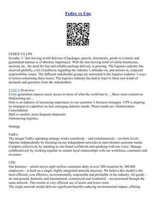 Fedex vs Ups
FEDEX VS UPS
In today 's ' fast moving world delivery of packages, parcels, documents, goods in a timely and
guaranteed manner is of absolute importance. With the fast moving trend of online businesses,
auctions etc., the need for fast and reliable package delivery is growing. The logistics industry has
received globally, a lot of publicity regarding the industry 's attitudes on, and actions in, corporate
responsibility issues. The different stakeholder groups are interested in the logistics industry 's ways
of action concerning these issues. The logistics industry has had to react to these new kinds of
demands and questions from the stakeholders.
FEDEX Overview:
Every generation expects easier access to more of what the world has to ... Show more content on
Helpwriting.net ...
Ours is an industry of increasing importance to our customer 's business strategies. UPS is aligning
its strategies to capitalize on four emerging industry trends. Those trends are: Globalization
Consolidation
Shift to smaller, more frequent shipments
Outsourcing logistics
Strategy
FedEx:
The unique FedEx operating strategy works seamlessly – and simultaneously – on three levels.
Operate independently by focusing on our independent networks to meet distinct customer needs.
Compete collectively by standing as one brand worldwide and speaking with one voice. Manage
collaboratively by working together to sustain loyal relationships with our workforce, customers and
investors.
UPS:
Our business – which serves eight million customers daily in over 200 countries by 360,000
employees – is built on a single, highly integrated network structure. We believe this model is the
most efficient, cost effective, environmentally responsible and profitable in the industry. All goods –
air and ground, domestic and international, commercial and residential – are processed through the
same network. This results in very efficient use of assets and lower costs.
The single network model delivers significant benefits reducing environmental impact, offering
 