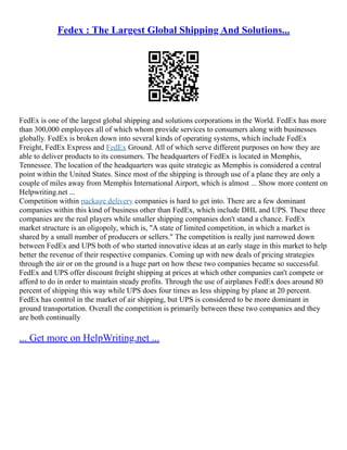 Fedex : The Largest Global Shipping And Solutions...
FedEx is one of the largest global shipping and solutions corporations in the World. FedEx has more
than 300,000 employees all of which whom provide services to consumers along with businesses
globally. FedEx is broken down into several kinds of operating systems, which include FedEx
Freight, FedEx Express and FedEx Ground. All of which serve different purposes on how they are
able to deliver products to its consumers. The headquarters of FedEx is located in Memphis,
Tennessee. The location of the headquarters was quite strategic as Memphis is considered a central
point within the United States. Since most of the shipping is through use of a plane they are only a
couple of miles away from Memphis International Airport, which is almost ... Show more content on
Helpwriting.net ...
Competition within package delivery companies is hard to get into. There are a few dominant
companies within this kind of business other than FedEx, which include DHL and UPS. These three
companies are the real players while smaller shipping companies don't stand a chance. FedEx
market structure is an oligopoly, which is, "A state of limited competition, in which a market is
shared by a small number of producers or sellers." The competition is really just narrowed down
between FedEx and UPS both of who started innovative ideas at an early stage in this market to help
better the revenue of their respective companies. Coming up with new deals of pricing strategies
through the air or on the ground is a huge part on how these two companies became so successful.
FedEx and UPS offer discount freight shipping at prices at which other companies can't compete or
afford to do in order to maintain steady profits. Through the use of airplanes FedEx does around 80
percent of shipping this way while UPS does four times as less shipping by plane at 20 percent.
FedEx has control in the market of air shipping, but UPS is considered to be more dominant in
ground transportation. Overall the competition is primarily between these two companies and they
are both continually
... Get more on HelpWriting.net ...
 