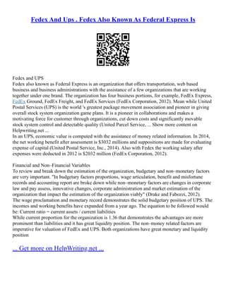 Fedex And Ups . Fedex Also Known As Federal Express Is
Fedex and UPS
Fedex also known as Federal Express is an organization that offers transportation, web based
business and business administrations with the assistance of a few organizations that are working
together under one brand. The organization has four business portions, for example, FedEx Express,
FedEx Ground, FedEx Freight, and FedEx Services (FedEx Corporation, 2012). Mean while United
Postal Services (UPS) is the world 's greatest package movement association and pioneer in giving
overall stock system organization game plans. It is a pioneer in collaborations and makes a
motivating force for customer through organizations, cut down costs and significantly movable
stock system control and detectable quality (United Parcel Service, ... Show more content on
Helpwriting.net ...
In an UPS, economic value is computed with the assistance of money related information. In 2014,
the net working benefit after assessment is $3032 millions and suppositions are made for evaluating
expense of capital (United Postal Service, Inc., 2014). Also with Fedex the working salary after
expenses were deducted in 2012 is $2032 million (FedEx Corporation, 2012).
Financial and Non–Financial Variables
To review and break down the estimation of the organization, budgetary and non–monetary factors
are very important. "In budgetary factors proportions, wage articulation, benefit and misfortune
records and accounting report are broke down while non–monetary factors are changes in corporate
law and pay assess, innovative changes, corporate administration and market estimation of the
organization that impact the estimation of the organization viably" (Drake and Fabozzi, 2012).
The wage proclamation and monetary record demonstrates the solid budgetary position of UPS. The
incomes and working benefits have expanded from a year ago. The equation to be followed would
be: Current ratio = current assets / current liabilities
While current proportion for the organization is 1.36 that demonstrates the advantages are more
prominent than liabilities and it has great liquidity position. The non–money related factors are
imperative for valuation of FedEx and UPS. Both organizations have great monetary and liquidity
position
... Get more on HelpWriting.net ...
 