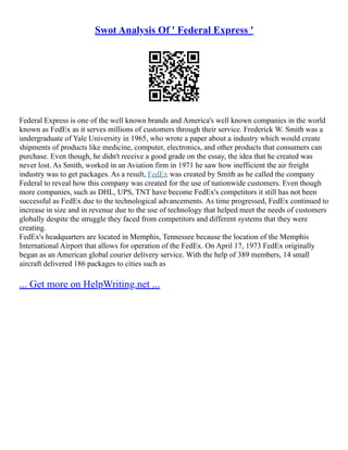 Swot Analysis Of ' Federal Express '
Federal Express is one of the well known brands and America's well known companies in the world
known as FedEx as it serves millions of customers through their service. Frederick W. Smith was a
undergraduate of Yale University in 1965, who wrote a paper about a industry which would create
shipments of products like medicine, computer, electronics, and other products that consumers can
purchase. Even though, he didn't receive a good grade on the essay, the idea that he created was
never lost. As Smith, worked in an Aviation firm in 1971 he saw how inefficient the air freight
industry was to get packages. As a result, FedEx was created by Smith as he called the company
Federal to reveal how this company was created for the use of nationwide customers. Even though
more companies, such as DHL, UPS, TNT have become FedEx's competitors it still has not been
successful as FedEx due to the technological advancements. As time progressed, FedEx continued to
increase in size and in revenue due to the use of technology that helped meet the needs of customers
globally despite the struggle they faced from competitors and different systems that they were
creating.
FedEx's headquarters are located in Memphis, Tennessee because the location of the Memphis
International Airport that allows for operation of the FedEx. On April 17, 1973 FedEx originally
began as an American global courier delivery service. With the help of 389 members, 14 small
aircraft delivered 186 packages to cities such as
... Get more on HelpWriting.net ...
 