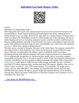 Individual Case Study Report : Fedex
4234756
Individual Case Study Report: FedEx
Delivering goods such as gifts, files, and documents has always been essential for businesses and
personal purposes. Before internet marketing and technological innovations, sending parcels to
another location wasn 't so simple. However now days, there is a constant increase of internet users
which according to The World Bank, around 38.1 billion people surf on the cyberspace. This boosts
online shopping and services increasing companies to aim to send their products to different places.
Because sending packages, nationally or internationally, have been a consumption of great time and
money, both enterprises and clients hope for faster and affordable ways which lead to the popularity
of courier ... Show more content on Helpwriting.net ...
The main station is located in Memphis, Tennessee in the United States. The company started off by
delivering couriers to some American cities, which was the first time for parcel delivery to take
place at that time. As stated before, the industry's goal is to fulfill the needs of customers,
developing relations with different companies, and ensure a high investment for its shareholders.
This is made possible through their six shared principles: people, service, innovation, integrity,
responsibility and loyalty (FedEx). In order to satisfy its clients, FedEx has3 branches which provide
customers with different services regulated on different demands; this include FedEx Corporation,
FedEx Express, FedEx Kinko's, FedEx Ground, FedEx Freight, and FedEx Services. It delivers
more than 10.5 million shipments daily, covering more than 220 countries. Monthly, it has over 50
million visitors. In order to... it has 1250 express stations, 33 ground hubs, 370 freight service
centers, and more than 1800 offices. The company also possessed 656 aircrafts and more than
100,000 motorized vehicles for express, ground, freight and expedited delivery service (FedEx).
Through these aspects and values, Smith achieves to develop a company with a productive way in
controlling time, space, and
... Get more on HelpWriting.net ...
 