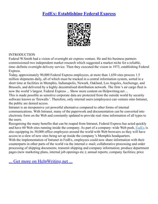 FedEx: Establishing Federal Express
INTRODUCTION
Federal W.Smith had a vision of overnight air express venture. He and his business partners
commissioned two independent market research which suggested a market niche for a reliable,
time–definite overnight delivery service. Then they executed the vision in 1973, establishing Federal
Express.
Today, approximately 90,000 Federal Express employees, at more than 1,650 sites process 1.5
million shipments daily, all of which must be tracked in a central information system, sorted in a
short time at facilities in Memphis, Indianapolis, Newark, Oakland, Los Angeles, Anchorage, and
Brussels, and delivered by a highly decentralised distribution network. The firm 's air cargo fleet is
now the world 's largest. Federal Express ... Show more content on Helpwriting.net ...
This is made possible as sensitive corporate data are protected from the outside world by security
software known as 'firewalls '. Therefore, only internal users (employees) can venture onto Intranet,
the public are denied access.
Intranet is an inexpensive yet powerful alternative compared to other forms of internal
communications. With Intranet, many of the paperwork and documentation can be converted into
electronic form on the Web and constantly updated to provide real–time information of all types to
the users.
Recognising the many benefits that can be reaped from Intranet, Federal Express has acted quickly
and have 60 Web sites running inside the company. As part of a company–wide Web push, FedEx is
also equipping its 30,000 office employees around the world with Web browsers so they will have
access to a slew of new sites being set up inside the company 's Memphis headquarters.
With the implementation of Intranet in FedEx, employees could now share information with their
counterparts in other parts of the world via the internal e–mail; collaborative processing and order
processing of shipping documents; transmit shipping and company information; produce department
pages (new marketing plans, internal job openings etc.); annual reports; company facilities; price
... Get more on HelpWriting.net ...
 
