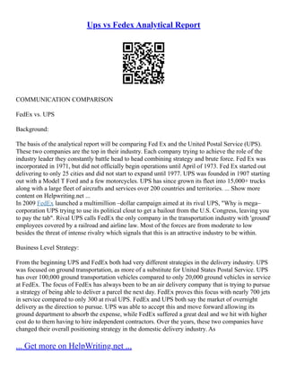 Ups vs Fedex Analytical Report
COMMUNICATION COMPARISON
FedEx vs. UPS
Background:
The basis of the analytical report will be comparing Fed Ex and the United Postal Service (UPS).
These two companies are the top in their industry. Each company trying to achieve the role of the
industry leader they constantly battle head to head combining strategy and brute force. Fed Ex was
incorporated in 1971, but did not officially begin operations until April of 1973. Fed Ex started out
delivering to only 25 cities and did not start to expand until 1977. UPS was founded in 1907 starting
out with a Model T Ford and a few motorcycles. UPS has since grown its fleet into 15,000+ trucks
along with a large fleet of aircrafts and services over 200 countries and territories. ... Show more
content on Helpwriting.net ...
In 2009 FedEx launched a multimillion –dollar campaign aimed at its rival UPS, "Why is mega–
corporation UPS trying to use its political clout to get a bailout from the U.S. Congress, leaving you
to pay the tab". Rival UPS calls FedEx the only company in the transportation industry with 'ground'
employees covered by a railroad and airline law. Most of the forces are from moderate to low
besides the threat of intense rivalry which signals that this is an attractive industry to be within.
Business Level Strategy:
From the beginning UPS and FedEx both had very different strategies in the delivery industry. UPS
was focused on ground transportation, as more of a substitute for United States Postal Service. UPS
has over 100,000 ground transportation vehicles compared to only 20,000 ground vehicles in service
at FedEx. The focus of FedEx has always been to be an air delivery company that is trying to pursue
a strategy of being able to deliver a parcel the next day. FedEx proves this focus with nearly 700 jets
in service compared to only 300 at rival UPS. FedEx and UPS both say the market of overnight
delivery as the direction to pursue. UPS was able to accept this and move forward allowing its
ground department to absorb the expense, while FedEx suffered a great deal and we hit with higher
cost do to them having to hire independent contractors. Over the years, these two companies have
changed their overall positioning strategy in the domestic delivery industry. As
... Get more on HelpWriting.net ...
 