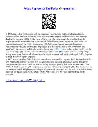 Fedex Express At The Fedex Corporation
In 1978, the FedEx Corporation sent out its annual report noting that Federal deregulation,
recapitalization, and public offering were credited as the impetus for record sales and earnings
(FedEx Corporation, 1978). At the close of the report, the chairman of the board credited the
employees as the most important factor in such favorable outcomes. Nearly 40 years later, the
message and tone of the FedEx Corporation (2015a) Annual Report was again boasting a
transformative year, and crediting its employees. But the success of FedEx Corporation, and
specifically its air cargo and freight services (known as FedEx Express), does not rely solely on the
hard work of people. Instead, success is the result of a vision, philosophy, approach, and perhaps
simply some good fortune; all of which can be found in closer look at the making of FedEx Express.
A Brief History of FedEx Express
In 1965, while attending Yale University as undergraduate student, a young Fred Smith submitted a
term paper detailing his vision of how the economic and logistical challenges facing delivery of
time–sensitive shipments could be resolved using a simple, yet revolutionary, approach (Reichert,
2000). At the time, air freight was primarily transported via air passenger flights. The thesis was that
the problem was air freight service being an add–on to air passenger service, and the solution was to
create an air freight industry (Reichert, 2000). Although it was 50 years ago that Fred Smith
received
... Get more on HelpWriting.net ...
 