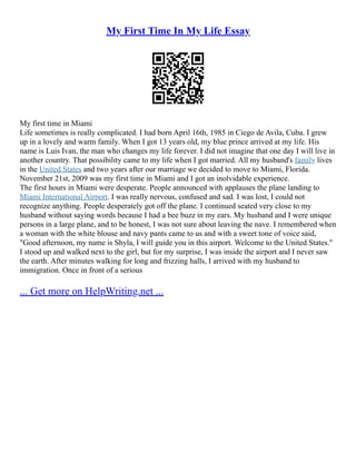 My First Time In My Life Essay
My first time in Miami
Life sometimes is really complicated. I had born April 16th, 1985 in Ciego de Avila, Cuba. I grew
up in a lovely and warm family. When I got 13 years old, my blue prince arrived at my life. His
name is Luis Ivan, the man who changes my life forever. I did not imagine that one day I will live in
another country. That possibility came to my life when I got married. All my husband's family lives
in the United States and two years after our marriage we decided to move to Miami, Florida.
November 21st, 2009 was my first time in Miami and I got an inolvidable experience.
The first hours in Miami were desperate. People announced with applauses the plane landing to
Miami International Airport. I was really nervous, confused and sad. I was lost, I could not
recognize anything. People desperately got off the plane. I continued seated very close to my
husband without saying words because I had a bee buzz in my ears. My husband and I were unique
persons in a large plane, and to be honest, I was not sure about leaving the nave. I remembered when
a woman with the white blouse and navy pants came to us and with a sweet tone of voice said,
"Good afternoon, my name is Shyla, I will guide you in this airport. Welcome to the United States."
I stood up and walked next to the girl, but for my surprise, I was inside the airport and I never saw
the earth. After minutes walking for long and frizzing halls, I arrived with my husband to
immigration. Once in front of a serious
... Get more on HelpWriting.net ...
 