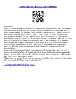 Fedex Express : Fedex Freight Services
Introduction
FedEx is a worldwide shipping and solutions corporation that provides services for: Time–sensitive
deliveries to all of the U.S. states and territories, logistics solutions and business support services.
FedEx operates through four divisions: FedEx Ground, FedEx Freight, FedEx Services, and FedEx
Express. FedEx Ground provides services in the U.S and Canada. The service offers Saturday
delivery with no additional charges. FedEx Freight provides time–sensitive truckloads. Services
extend through the U.S, Canada, Mexico, Puerto Rico, and the Virgin Islands. FedEx Services offers
solutions for global supply chains, data management services, and e–commerce to its customers.
FedEx Express was the first service offered by the company. It included the shipments of time–
sensitive and air–ground express services. FedEx is one of the worlds leading transportation
businesses delivering small parcels throughout the U.S and to 220 countries internationally.
Company History
Frederick W. Smith, creator of Federal Express came up with the idea while writing a term for a
class he was attending at Yale. His term paper revolved around the fact that mail takes an extended
amount of time to reach its recipient. He wanted to develop a delivery system that would be able to
deliver time–sensitive packages overnight.
The company was later developed when he purchased a controlling stake in Arkansas Aviation Sales
after his service in the Marine Corps. Frederick Smith's
... Get more on HelpWriting.net ...
 