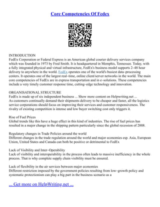 Core Competencies Of Fedex
INTRODUCTION
FedEx Corporation or Federal Express is an American global courier delivery services company
which was founded in 1973 by Fred Smith. It is headquartered in Memphis, Tennessee. Today, with
a fully integrated physical and virtual infrastructure, FedEx's business model supports 2–48 hour
delivery to anywhere in the world. FedEx operates one of the world's busiest data–processing
centers. It operates one of the largest real–time, online client/server networks in the world. The main
core competencies of FedEx are in express transportation and in e–solutions. These competencies
include a very timely customer response time, cutting–edge technology and innovation.
ORGANISATIONAL STRUCTURE
FedEx is made up of six independent business ... Show more content on Helpwriting.net ...
As customers continually demand their shipments delivery to be cheaper and faster, all the logistics
service corporations should focus on improving their services and customer responsiveness. The
rivalry of existing competition is intense and low buyer switching cost only triggers it.
Rise of Fuel Prices
Global trends like this have a huge effect in this kind of industries. The rise of fuel prices has
resulted in a major change in the shipping pattern particularly since the global recession of 2008.
Regulatory changes in Trade Policies around the world
Different changes in the trade regulation around the world and major economies esp. Asia, European
Union, United States and Canada can both be positive or detrimental to FedEx
Lack of Visibility and Inter–Operability
Lack of visibility and interoperability in the process often leads to massive inefficiency in the whole
process. That is why complete supply chain visibility must be ensured.
Lack of flexibility in the air services between major economies
Different restriction imposed by the government policies resulting from low–growth policy and
systematic protectionism can play a big part in the business scenario as a
... Get more on HelpWriting.net ...
 