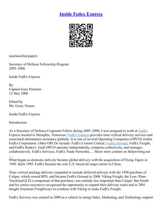 Inside Fedex Express
(unclassified paper)
Secretary of Defense Fellowship Program
2005–2006
Inside FedEx Express
By
Captain Gary Peterson
12 May 2006
Edited by
Ms. Gerry Yemen
Inside FedEx Express
Introduction
As a Secretary of Defense Corporate Fellow during 2005–2006, I was assigned to work at FedEx
Express located in Memphis, Tennessee. FedEx Express provides time–critical delivery services and
associated information assistance globally. It is one of several Operating Companies (OPCO) within
FedEx Corporation. Other OPCOs include: FedEx Custom Critical, FedEx Ground, FedEx Freight,
and FedEx Kinko's. Each OPCO operates independently, competes collectively, and manages
collaboratively. FedEx Services, FedEx Trade Networks, ... Show more content on Helpwriting.net
...
What began as domestic delivery became global delivery with the acquisition of Flying Tigers in
1989. ByIn 1995, FedEx became the sole U.S. based all cargo carrier in China.
Time–critical package delivery expanded to include deferred delivery with the 1998 purchase of
Caliper, which owned RPS, and became FedEx Ground in 2000. Viking Freight, the Less–Than–
Truckload (LTL) component of that purchase, was initially less important than Caliper. But Smith
and his senior executives recognized the opportunity to expand their delivery reach and in 2001
bought American Freightways to combine with Viking to make FedEx Freight.
FedEx Services was created in 2000 as a vehicle to merge Sales, Marketing, and Technology support
 