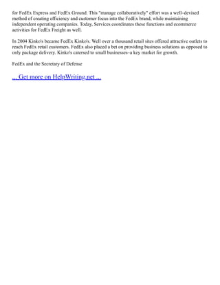 for FedEx Express and FedEx Ground. This "manage collaboratively" effort was a well–devised
method of creating efficiency and customer focus into the FedEx brand, while maintaining
independent operating companies. Today, Services coordinates these functions and ecommerce
activities for FedEx Freight as well.
In 2004 Kinko's became FedEx Kinko's. Well over a thousand retail sites offered attractive outlets to
reach FedEx retail customers. FedEx also placed a bet on providing business solutions as opposed to
only package delivery. Kinko's catersed to small businesses–a key market for growth.
FedEx and the Secretary of Defense
... Get more on HelpWriting.net ...
 