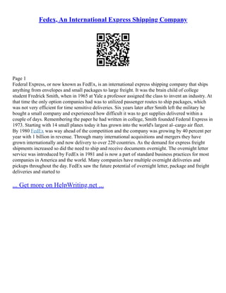 Fedex, An International Express Shipping Company
Page 1
Federal Express, or now known as FedEx, is an international express shipping company that ships
anything from envelopes and small packages to large freight. It was the brain child of college
student Fredrick Smith, when in 1965 at Yale a professor assigned the class to invent an industry. At
that time the only option companies had was to utilized passenger routes to ship packages, which
was not very efficient for time sensitive deliveries. Six years later after Smith left the military he
bought a small company and experienced how difficult it was to get supplies delivered within a
couple of days. Remembering the paper he had written in college, Smith founded Federal Express in
1973. Starting with 14 small planes today it has grown into the world's largest al–cargo air fleet.
By 1980 FedEx was way ahead of the competition and the company was growing by 40 percent per
year with 1 billion in revenue. Through many international acquisitions and mergers they have
grown internationally and now delivery to over 220 countries. As the demand for express freight
shipments increased so did the need to ship and receive documents overnight. The overnight letter
service was introduced by FedEx in 1981 and is now a part of standard business practices for most
companies in America and the world. Many companies have multiple overnight deliveries and
pickups throughout the day. FedEx saw the future potential of overnight letter, package and freight
deliveries and started to
... Get more on HelpWriting.net ...
 