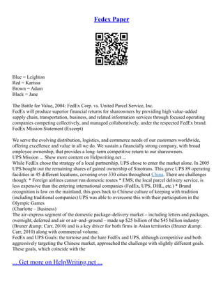 Fedex Paper
Blue = Leighton
Red = Karissa
Brown = Adam
Black = Jane
The Battle for Value, 2004: FedEx Corp. vs. United Parcel Service, Inc.
FedEx will produce superior financial returns for shareowners by providing high value–added
supply chain, transportation, business, and related information services through focused operating
companies competing collectively, and managed collaboratively, under the respected FedEx brand.
FedEx Mission Statement (Excerpt)
We serve the evolving distribution, logistics, and commerce needs of our customers worldwide,
offering excellence and value in all we do. We sustain a financially strong company, with broad
employee ownership, that provides a long–term competitive return to our shareowners.
UPS Mission ... Show more content on Helpwriting.net ...
While FedEx chose the strategy of a local partnership, UPS chose to enter the market alone. In 2005
UPS bought out the remaining shares of gained ownership of Sinotrans. This gave UPS 89 operating
facilities in 45 different locations, covering over 330 cities throughout China. There are challenges
though: * Foreign airlines cannot run domestic routes * EMS, the local parcel delivery service, is
less expensive than the entering international companies (FedEx, UPS, DHL, etc.) * Brand
recognition is low on the mainland, this goes back to Chinese culture of keeping with tradition
(including traditional companies) UPS was able to overcome this with their participation in the
Olympic Games
(Charlotte – Business)
The air–express segment of the domestic package–delivery market – including letters and packages,
overnight, deferred and air or air–and–ground – made up $25 billion of the $45 billion industry
(Bruner &amp; Carr, 2010) and is a key driver for both firms in Asian territories (Bruner &amp;
Carr, 2010) along with commercial volume.
FedEx and UPS Goals: the tortoise and the hare FedEx and UPS, although competitive and both
aggressively targeting the Chinese market, approached the challenge with slightly different goals.
These goals, which coincide with the
... Get more on HelpWriting.net ...
 