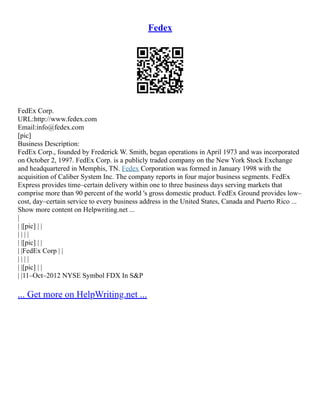 Fedex
FedEx Corp.
URL:http://www.fedex.com
Email:info@fedex.com
[pic]
Business Description:
FedEx Corp., founded by Frederick W. Smith, began operations in April 1973 and was incorporated
on October 2, 1997. FedEx Corp. is a publicly traded company on the New York Stock Exchange
and headquartered in Memphis, TN. Fedex Corporation was formed in January 1998 with the
acquisition of Caliber System Inc. The company reports in four major business segments. FedEx
Express provides time–certain delivery within one to three business days serving markets that
comprise more than 90 percent of the world 's gross domestic product. FedEx Ground provides low–
cost, day–certain service to every business address in the United States, Canada and Puerto Rico ...
Show more content on Helpwriting.net ...
|
| |[pic] | |
| | | |
| |[pic] | |
| |FedEx Corp | |
| | | |
| |[pic] | |
| |11–Oct–2012 NYSE Symbol FDX In S&P
... Get more on HelpWriting.net ...
 