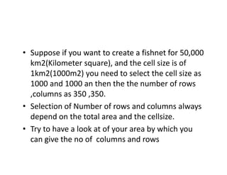 • Suppose if you want to create a fishnet for 50 000
  Suppose if you want to create a fishnet for 50,000 
  km2(Kilometer square), and the cell size is of 
  1km2(1000m2) you need to select the cell size as 
         (        )y
  1000 and 1000 an then the the number of rows 
  ,columns as 350 ,350.
• Selection of Number of rows and columns always 
  depend on the total area and the cellsize.
     p
• Try to have a look at of your area by which you 
  can give the no of  columns and rows
       g
 
