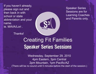 If you haven’t already, please sign out and then back in with school or state abbreviation and your name.  ie. MAVA/Lori . 		Thanks! Speaker Series Sessions are for Learning Coaches and Parents only. Creating Fit Families Wednesday, September 29, 20104pm Eastern, 3pm Central2pm Mountain, 1pm Pacific/AZ(There will be no sound until 5 minutes before the start of the session.) 