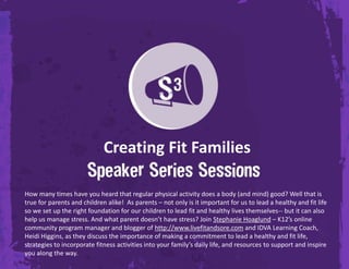 Creating Fit FamiliesHow many times have you heard that regular physical activity does a body (and mind) good? Well that is true for parents and children alike!  As parents – not only is it important for us to lead a healthy and fit life so we set up the right foundation for our children to lead fit and healthy lives themselves-- but it can also help us manage stress. And what parent doesn’t have stress? Join Stephanie Hoaglund – K12’s online community program manager and blogger of http://www.livefitandsore.com and IDVA Learning Coach, Heidi Higgins, as they discuss the importance of making a commitment to lead a healthy and fit life, strategies to incorporate fitness activities into your family’s daily life, and resources to support and inspire you along the way. 