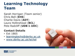 Learning Technology
Team
Sarah Horrigan (Team senior)
Chris Bell (EHS)
Charlie Davis (ADT)
Laura Hollinshead (BCL)
Pete Radcliff (UDB & UDC)
Contact Details
• Ext 1865
• learningtechs@derby.ac.uk
• www.derby.ac.uk/lei/tel

 