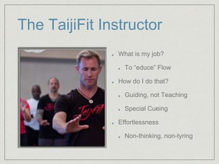 The TaijiFit Instructor 
What is my job? 
To “educe” Flow 
How do I do that? 
Guiding, not Teaching 
Special Cueing 
Effortlessness 
Non-thinking, non-tyring 
 