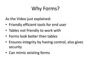 Why Forms?
As the Video just explained:
• Friendly efficient tools for end user
• Tables not friendly to work with
• Forms look better then tables
• Ensures integrity by having control, also gives
  security
• Can mimic existing forms
 