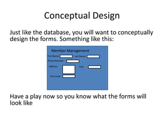 Conceptual Design
Just like the database, you will want to conceptually
design the forms. Something like this:
                Member Management
             First Name:      Last Name:
              Phone Number:

              Address:            City:


               Post Code:




Have a play now so you know what the forms will
look like
 